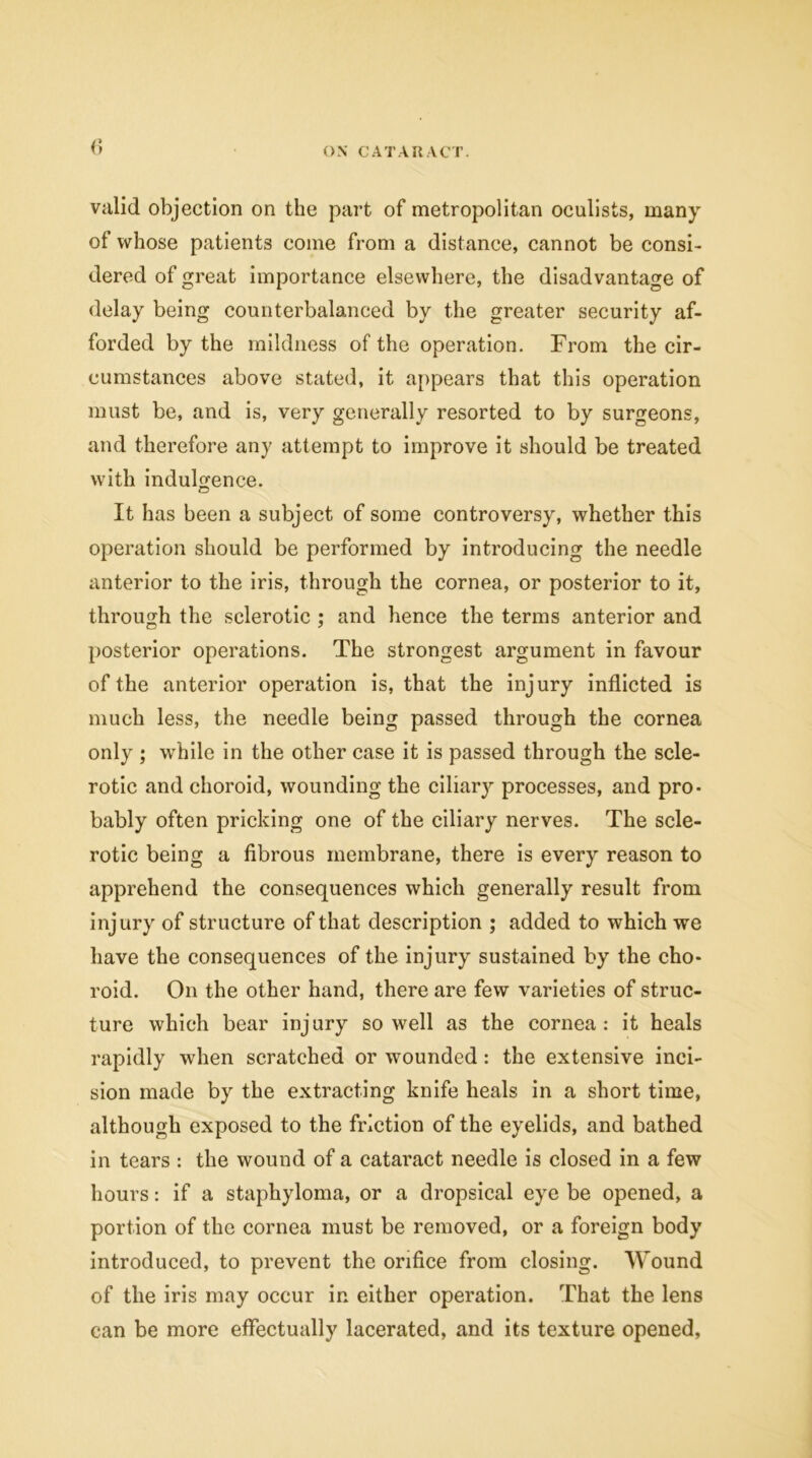 valid objection on the part of metropolitan oculists, many of whose patients come from a distance, cannot be consi- dered of great importance elsewhere, the disadvantage of delay being counterbalanced by the greater security af- forded by the mildness of the operation. From the cir- cumstances above stated, it appears that this operation must be, and is, very generally resorted to by surgeons, and therefore any attempt to improve it should be treated with indulgence. © It has been a subject of some controversy, whether this operation should be performed by introducing the needle anterior to the iris, through the cornea, or posterior to it, through the sclerotic ; and hence the terms anterior and posterior operations. The strongest argument in favour of the anterior operation is, that the injury inflicted is much less, the needle being passed through the cornea only ; while in the other case it is passed through the scle- rotic and choroid, wounding the cilhuy processes, and pro- bably often pricking one of the ciliary nerves. The scle- rotic being a fibrous membrane, there is every reason to apprehend the consequences which generally result from injury of structure of that description ; added to which we have the consequences of the injury sustained by the cho- roid. On the other hand, there are few varieties of struc- ture which bear injury so well as the cornea: it heals rapidly when scratched or wounded: the extensive inci- sion made by the extracting knife heals in a short time, although exposed to the friction of the eyelids, and bathed in tears : the wound of a cataract needle is closed in a few hours: if a staphyloma, or a dropsical eye be opened, a portion of the cornea must be removed, or a foreign body introduced, to prevent the orifice from closing. Wound of the iris may occur in either operation. That the lens can be more effectually lacerated, and its texture opened,