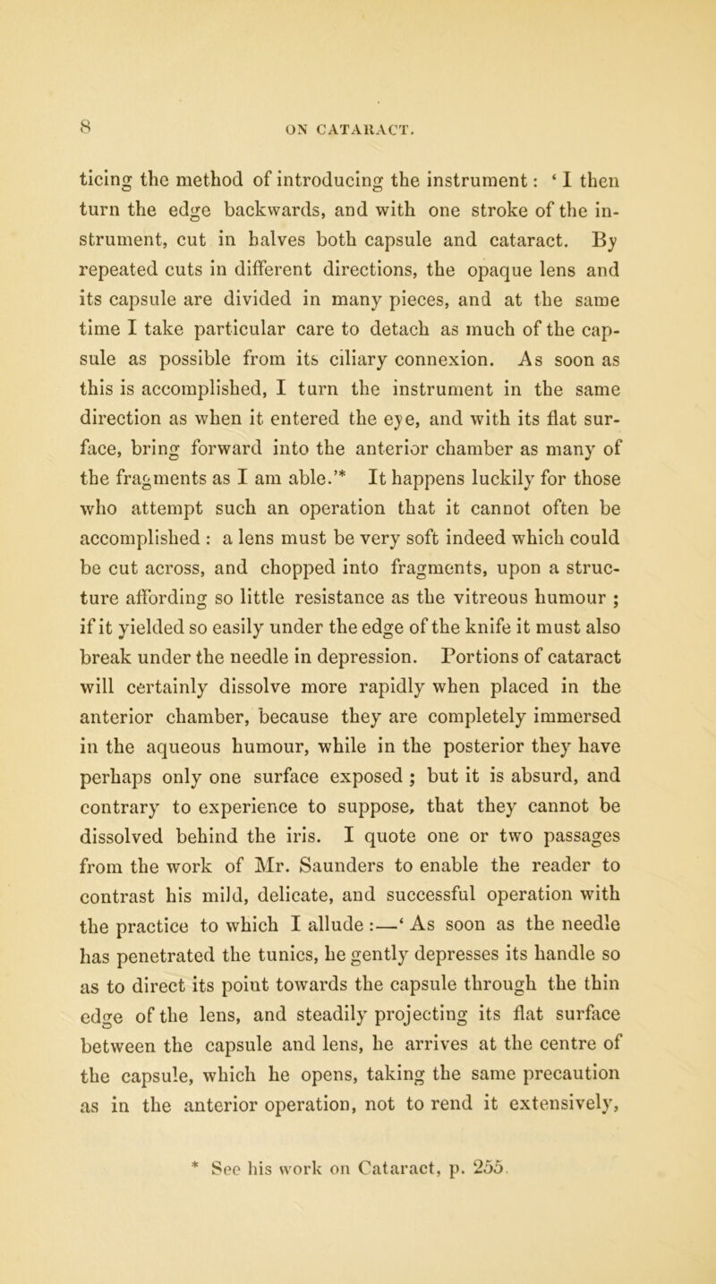 ticing the method of introducing the instrument: ‘ I then turn the edge backwards, and with one stroke of the in- strument, cut in halves both capsule and cataract. By repeated cuts in different directions, the opaque lens and its capsule are divided in many pieces, and at the same time I take particular care to detach as much of the cap- sule as possible from its ciliary connexion. As soon as this is accomplished, I turn the instrument in the same direction as when it entered the eye, and with its flat sur- face, bring forward into the anterior chamber as many of the fragments as I am able.’* It happens luckily for those who attempt such an operation that it cannot often be accomplished : a lens must be very soft indeed which could be cut across, and chopped into fragments, upon a struc- ture affording so little resistance as the vitreous humour ; if it yielded so easily under the edge of the knife it must also break under the needle in depression. Portions of cataract will certainly dissolve more rapidly when placed in the anterior chamber, because they are completely immersed in the aqueous humour, while in the posterior they have perhaps only one surface exposed ; but it is absurd, and contraryr to experience to suppose, that they cannot be dissolved behind the iris. I quote one or two passages from the work of Mr. Saunders to enable the reader to contrast his mild, delicate, and successful operation with the practice to which I allude :—* As soon as the needle has penetrated the tunics, he gently depresses its handle so as to direct its point towards the capsule through the thin edge of the lens, and steadily projecting its flat surface between the capsule and lens, he arrives at the centre of the capsule, which he opens, taking the same precaution as in the anterior operation, not to rend it extensively, * See his work on Cataract, p. 255.