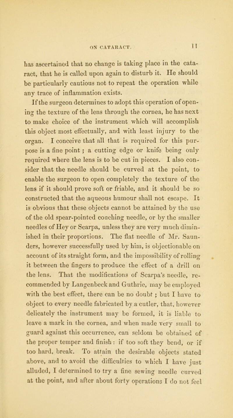 11 lias ascertained that no change is taking place in the cata- ract, that he is called upon again to disturb it. lie should be particularly cautious not to repeat the operation while any trace of inflammation exists. If the surgeon determines to adopt this operation of open- ing; the texture of the lens through the cornea, he has next to make choice of the instrument which will accomplish this object most effectually, and with least injury to the organ. I conceive that all that is required for this pur- pose is a fine point ; a cutting edge or knife being only required where the lens is to be cut in pieces. I also con- sider that the needle should be curved at the point, to enable the surgeon to open completely the texture of the lens if it should prove soft or friable, and it should be so constructed that the aqueous humour shall not escape. It is obvious that these objects cannot be attained by the use of the old spear-pointed couching needle, or by the smaller needles of Hey or Scarpa, unless they are very much dimin- ished in their proportions. The flat needle of Mr. Saun- ders, however successfully used by him, is objectionable on account of its straight form, and the impossibility of rolling it between the fingers to produce the effect of a drill on the lens. That the modifications of Scarpa’s needle, re- commended by Langenbeck and Guthrie, may be employed with the best effect, there can be no doubt ; but I have to object to every needle fabricated by a cutler, that, however delicately the instrument may be formed, it is liable to leave a mark in the cornea, and when made very small to guard against this occurrence, can seldom be obtained of the proper temper and finish : if too soft they bend, or if too hard, break. To attain the desirable objects stated above, and to avoid the difficulties to which I have just alluded, I determined to try a fine sewing needle curved at the point, and after about forty operations I do not feel