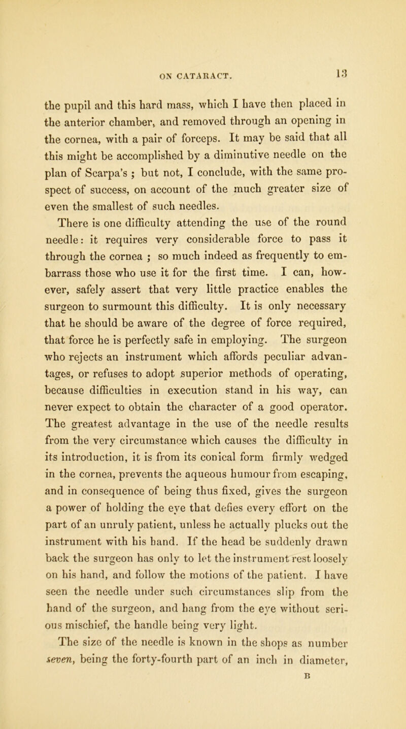 the pupil and this hard mass, which I have then placed in the anterior chamber, and removed through an opening in the cornea, with a pair of forceps. It may be said that all this might be accomplished by a diminutive needle on the plan of Scarpa’s ; but not, I conclude, with the same pro- spect of success, on account of the much greater size of even the smallest of such needles. There is one difficulty attending the use of the round needle: it requires very considerable force to pass it through the cornea ; so much indeed as frequently to em- barrass those who use it for the first time. I can, how- ever, safely assert that very little practice enables the surgeon to surmount this difficulty. It is only necessary that he should be aware of the degree of force required, that force he is perfectly safe in employing. The surgeon who rejects an instrument which affords peculiar advan- tages, or refuses to adopt superior methods of operating, because difficulties in execution stand in his way, can never expect to obtain the character of a good operator. The greatest advantage in the use of the needle results from the very circumstance which causes the difficulty in its introduction, it is from its conical form firmly wedged in the cornea, prevents the aqueous humour from escaping, and in consequence of being thus fixed, gives the surgeon a power of holding the eye that defies every effort on the part of an unruly patient, unless he actually plucks out the instrument with his hand. If the head be suddenly drawn back the surgeon has only to let the instrument rest loosely on his hand, and follow the motions of the patient. I have seen the needle under such circumstances slip from the hand of the surgeon, and hang from the eye without seri- ous mischief, the handle being very light. The size of the needle is known in the shops as number seven, being the forty-fourth part of an inch in diameter, B