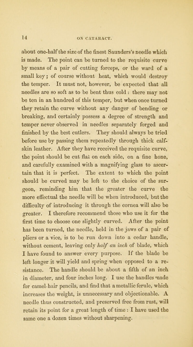 about one-half the size of the finest Saunders’s needle which is made. The point can be turned to the requisite curve by means of a pair of cutting forceps, or the ward of a small key; of course without heat, which would destroy the temper. It must not, however, be expected that all needles are so soft as to be bent thus cold : there may not be ten in an hundred of this temper, but when once turned they retain the curve without any danger of bending or breaking, and certainly possess a degree of strength and temper never observed in needles separately forged and finished by the best cutlers. They should always be tried before use by passing them repeatedly through thick calf- skin leather. After they have received the requisite curve, the point should be cut flat on each side, on a fine hone, and carefully examined with a magnifying glass to ascer- tain that it is perfect. The extent to which the point should be curved may be left to the choice of the sur- geon, reminding him that the greater the curve the more effectual the needle will be when introduced, but the difficulty of introducing it through the cornea will also be srreater. I therefore recommend those who use it for the first time to choose one slightly curved. After the point has been turned, the needle, held in the jaws of a pair of pliers or a vice, is to be run down into a cedar handle, without cement, leaving only half an inch of blade, which I have found to answer every purpose. If the blade be left longer it will yield and spring when opposed to a re- sistance. The handle should be about a fifth of an inch in diameter, and four inches long. I use the handles made for camel-hair pencils, and find that a metallic ferule, which increases the weight, is unnecessary and objectionable. A needle thus constructed, and preserved free from rust, will retain its point for a great length of time : I have used the same one a dozen times without sharpening.
