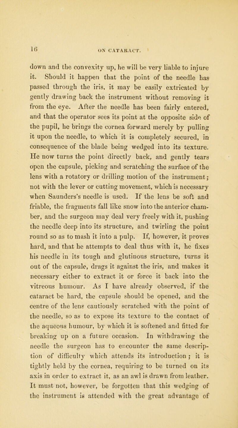 down and the convexity up, he will be very liable to injure it. Should it happen that the point of the needle has passed through the iris, it may be easily extricated by gently drawing back the instrument without removing it from the eye. After the needle has been fairly entered, and that the operator sees its point at the opposite side of the pupil, he brings the cornea forward merely by pulling it upon the needle, to which it is completely secured, in consequence of the blade being wedged into its texture. He now turns the point directly back, and gently tears open the capsule, picking and scratching the surface of the lens with a rotatory or drilling motion of the instrument; not with the lever or cutting movement, which is necessary when Saunders’s needle is used. If the lens be soft and friable, the fragments fall like snow into the anterior cham- ber, and the surgeon may deal very freely with it, pushing the needle deep into its structure, and twirling the point round so as to mash it into a pulp. If, however, it proves hard, and that he attempts to deal thus with it, he fixes his needle in its tough and glutinous structure, turns it out of the capsule, drags it against the iris, and makes it necessary either to extract it or force it back into the vitreous humour. As I have already observed, if the cataract be hard, the capsule should be opened, and the centre of the lens cautiously scratched with the point of the needle, so as to expose its texture to the contact of the aqueous humour, by which it is softened and fitted for breaking up on a future occasion. In withdrawing the needle the surgeon has to encounter the same descrip- tion of difficulty which attends its introduction ; it is tightly held by the cornea, requiring to be turned on its axis in order to extract it, as an awl is drawn from leather. It must not, however, be forgotten that this wedging of the instrument is attended with the great advantage of