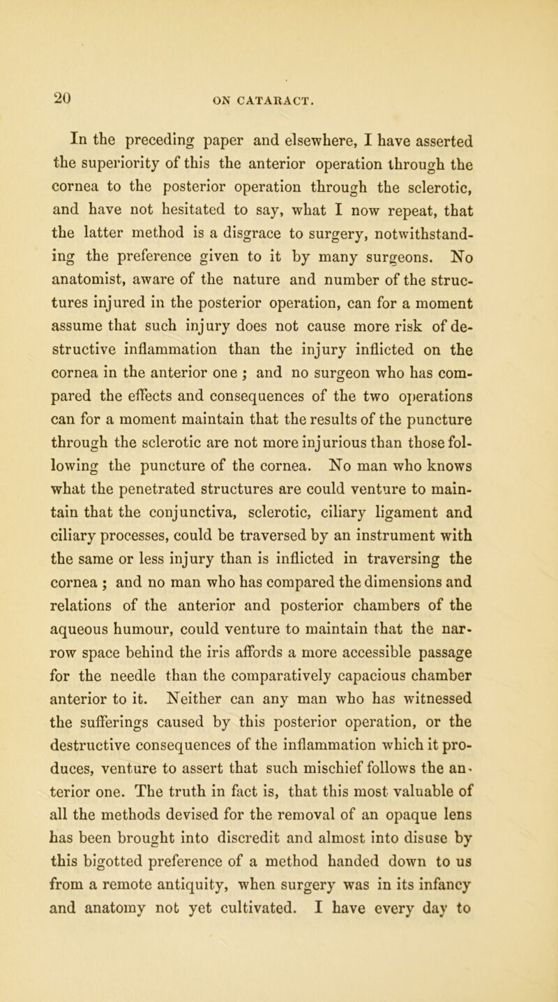 In the preceding paper and elsewhere, I have asserted the superiority of this the anterior operation through the cornea to the posterior operation through the sclerotic, and have not hesitated to say, what I now repeat, that the latter method is a disgrace to surgery, notwithstand- ing the preference given to it by many surgeons. No anatomist, aware of the nature and number of the struc- tures injured in the posterior operation, can for a moment assume that such injury does not cause more risk of de- structive inflammation than the injury inflicted on the cornea in the anterior one ; and no surgeon who has com- pared the effects and consequences of the two operations can for a moment maintain that the results of the puncture through the sclerotic are not more injurious than those fol- lowing the puncture of the cornea. No man who knows what the penetrated structures are could venture to main- tain that the conjunctiva, sclerotic, ciliary ligament and ciliary processes, could be traversed by an instrument with the same or less injury than is inflicted in traversing the cornea ; and no man who has compared the dimensions and relations of the anterior and posterior chambers of the aqueous humour, could venture to maintain that the nar- row space behind the iris affords a more accessible passage for the needle than the comparatively capacious chamber anterior to it. Neither can any man who has witnessed the sufferings caused by this posterior operation, or the destructive consequences of the inflammation wrhich it pro- duces, venture to assert that such mischief follows the an^ terior one. The truth in fact is, that this most valuable of all the methods devised for the removal of an opaque lens has been brought into discredit and almost into disuse by this bigotted preference of a method handed down to us from a remote antiquity, when surgery was in its infancy and anatomy not yet cultivated. I have every day to