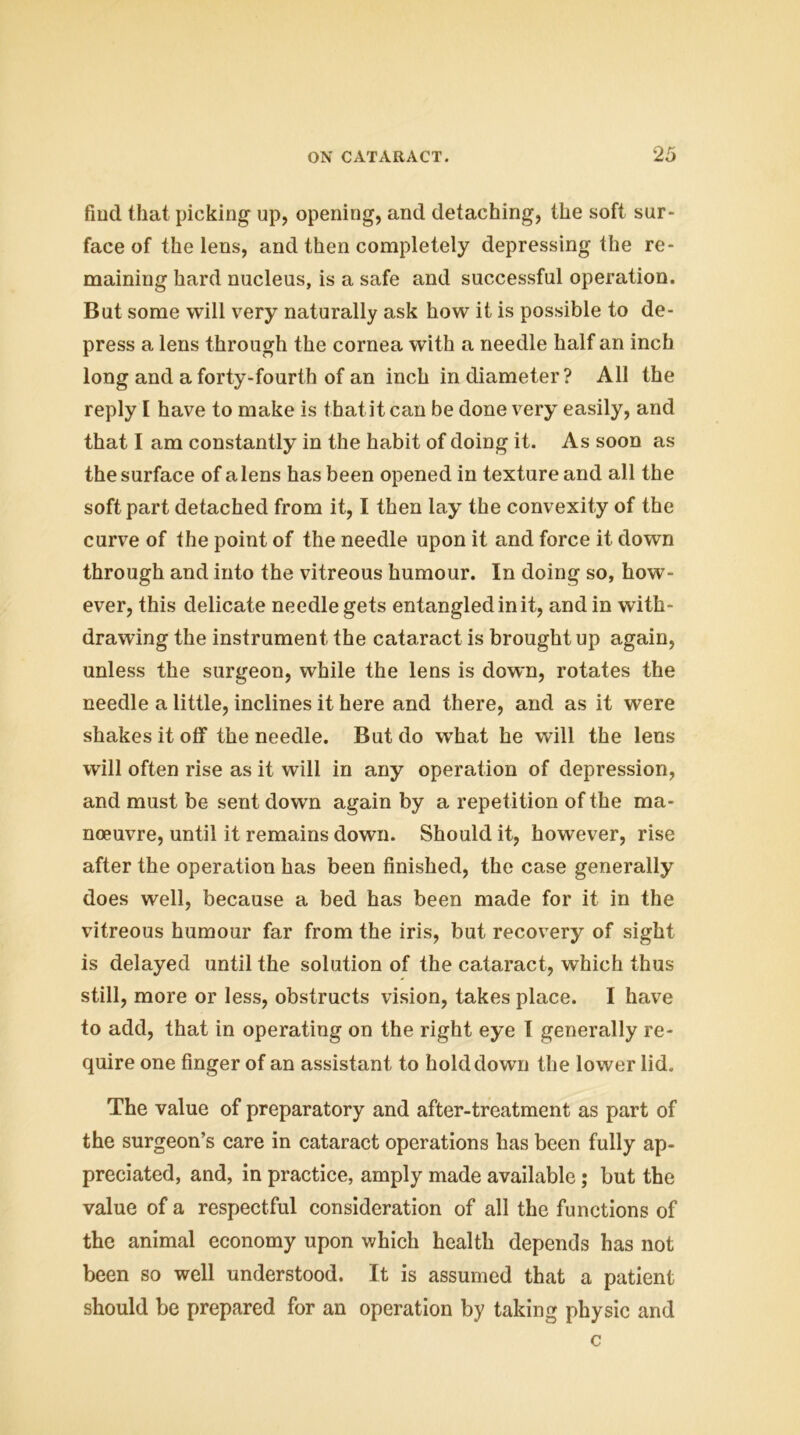 find that picking up, opening, and detaching, the soft sur- face of the lens, and then completely depressing the re- maining hard nucleus, is a safe and successful operation. But some will very naturally ask how it is possible to de- press a lens through the cornea with a needle half an inch long and a forty-fourth of an inch in diameter? All the reply I have to make is that it can be done very easily, and that I am constantly in the habit of doing it. As soon as the surface of a lens has been opened in texture and all the soft part detached from it, I then lay the convexity of the curve of the point of the needle upon it and force it down through and into the vitreous humour. In doing so, how- ever, this delicate needle gets entangled in it, and in with- drawing the instrument the cataract is brought up again, unless the surgeon, while the lens is down, rotates the needle a little, inclines it here and there, and as it were shakes it off the needle. But do what he will the lens will often rise as it will in any operation of depression, and must be sent down again by a repetition of the ma- noeuvre, until it remains down. Should it, however, rise after the operation has been finished, the case generally does well, because a bed has been made for it in the vitreous humour far from the iris, but recovery of sight is delayed until the solution of the cataract, which thus still, more or less, obstructs vision, takes place. I have to add, that in operating on the right eye I generally re- quire one finger of an assistant to holddown the lower lid. The value of preparatory and after-treatment as part of the surgeon’s care in cataract operations has been fully ap- preciated, and, in practice, amply made available; but the value of a respectful consideration of all the functions of the animal economy upon which health depends has not been so well understood. It is assumed that a patient should be prepared for an operation by taking physic and c