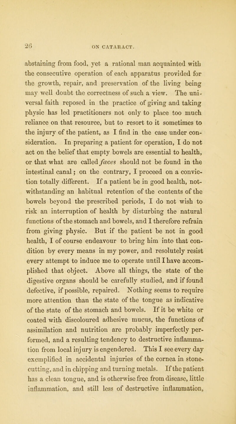 abstaining from food, yet a rational man acquainted with the consecutive operation of each apparatus provided for the growth, repair, and preservation of the living being may well doubt the correctness of such a view. The uni- versal faith reposed in the practice of giving and taking physic has led practitioners not only to place too much reliance on that resource, but to resort to it sometimes to the injury of the patient, as I find in the case under con- sideration. In preparing a patient for operation, I do not act on the belief that empty bowels are essential to health, or that what are called faces should not be found in the intestinal canal; on the contrary, I proceed on a convic- tion totally different. If a patient be in good health, not- withstanding an habitual retention of the contents of the bowels beyond the prescribed periods, I do not wish to risk an interruption of health by disturbing the natural functions of the stomach and bowels, and I therefore refrain from giving physic. But if the patient be not in good health, I of course endeavour to bring him into that con- dition by every means in my power, and resolutely resist every attempt to induce me to operate until I have accom- plished that object. Above all things, the state of the digestive organs should be carefully studied, and if found defective, if possible, repaired. Nothing seems to require more attention than the state of the tongue as indicative of the state of the stomach and bowels. If it be white or coated with discoloured adhesive mucus, the functions of assimilation and nutrition are probably imperfectly per- formed, and a resulting tendency to destructive inflamma- tion from local injury is engendered. This I see every day exemplified in accidental injuries of the cornea in stone- cutting, and in chipping and turning metals. If the patient has a clean tongue, and is otherwise free from disease, little inflammation, and still less of destructive inflammation,