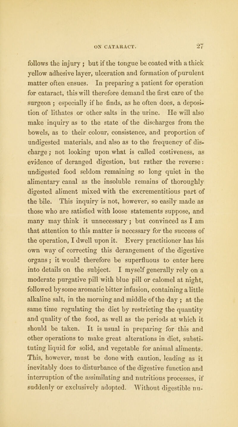 follows the injury ; but if the tongue be coated with a thick yellow adhesive layer, ulceration and formation of purulent matter often ensues. In preparing a patient for operation for cataract, this will therefore demand the first care of the surgeon ; especially if he finds, as he often does, a deposi- tion of lithates or other salts in the urine. He will also make inquiry as to the state of the discharges from the bowels, as to their colour, consistence, and proportion of undigested materials, and also as to the frequency of dis- charge ; not looking upon what is called costiveness, as evidence of deranged digestion, but rather the reverse: undigested food seldom remaining so long quiet in the alimentary canal as the insoluble remains of thoroughly digested aliment mixed with the excrementitious part of the bile. This inquiry is not, however, so easily made as those who are satisfied with loose statements suppose, and many may think it unnecessary ; but convinced as I am that attention to this matter is necessary for the success of the operation, I dwell upon it. Every practitioner has his own way of correcting this derangement of the digestive organs; it would therefore be superfluous to enter here into details on the subject. I myself generally rely on a moderate purgative pill with blue pill or calomel at night, followed by some aromatic bitter infusion, containing a little alkaline salt, in the morning and middle of the day ; at the same time regulating the diet by restricting the quantity and quality of the food, as well as the periods at which it should be taken. It is usual in preparing for this and other operations to make great alterations in diet, substi- tuting liquid for solid, and vegetable for animal aliments. This, however, must be done with caution, leading as it inevitably does to disturbance of the digestive function and interruption of the assimilating and nutritious processes, if suddenly or exclusively adopted. Without digestible nu-