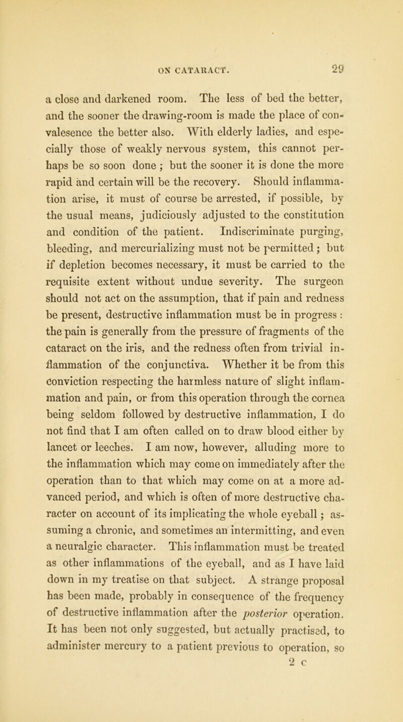 a close and darkened room. The less of bed the better, and the sooner the drawing-room is made the place of con- valesence the better also. With elderly ladies, and espe- cially those of weakly nervous system, this cannot per- haps be so soon done ; but the sooner it is done the more rapid and certain will be the recovery. Should inflamma- tion arise, it must of course be arrested, if possible, by the usual means, judiciously adjusted to the constitution and condition of the patient. Indiscriminate purging, bleeding, and mercurializing must not be permitted ; but if depletion becomes necessary, it must be carried to the requisite extent without undue severity. The surgeon should not act on the assumption, that if pain and redness be present, destructive inflammation must be in progress : the pain is generally from the pressure of fragments of the cataract on the iris, and the redness often from trivial in- flammation of the conjunctiva. Whether it be from this Conviction respecting the harmless nature of slight inflam- mation and pain, or from this operation through the cornea being seldom followed by destructive inflammation, I do not find that I am often called on to draw blood either by lancet or leeches. I am now, however, alluding more to the inflammation which may come on immediately after the operation than to that which may come on at a more ad- vanced period, and which is often of more destructive cha- racter on account of its implicating the whole eyeball; as- suming a chronic, and sometimes an intermitting, and even a neuralgic character. This inflammation must be treated as other inflammations of the eyeball, and as I have laid down in my treatise on that subject. A strange proposal has been made, probably in consequence of the frequency of destructive inflammation after the posterior operation. It has been not only suggested, but actually practised, to administer mercury to a patient previous to operation, so 2 c