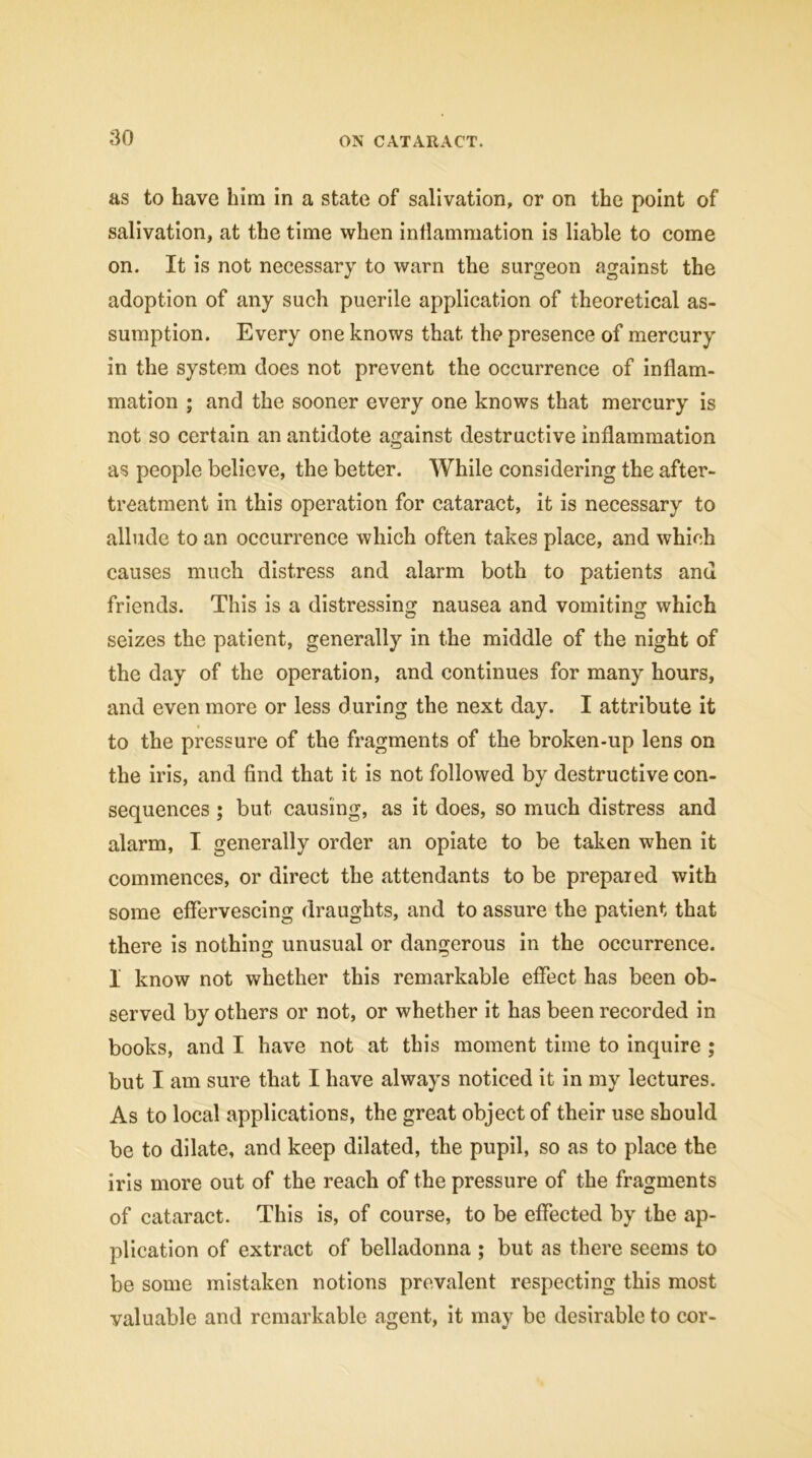 as to have him in a state of salivation, or on the point of salivation, at the time when inflammation is liable to come on. It is not necessary to warn the surgeon against the adoption of any such puerile application of theoretical as- sumption. Every one knows that, the presence of mercury in the system does not prevent the occurrence of inflam- mation ; and the sooner every one knows that mercury is not so certain an antidote against destructive inflammation as people believe, the better. While considering the after- treatment in this operation for cataract, it is necessary to allude to an occurrence which often takes place, and which causes much distress and alarm both to patients and friends. This is a distressing nausea and vomiting which seizes the patient, generally in the middle of the night of the day of the operation, and continues for many hours, and even more or less during the next day. I attribute it to the pressure of the fragments of the broken-up lens on the iris, and find that it is not followed by destructive con- sequences ; but causing, as it does, so much distress and alarm, I generally order an opiate to be taken when it commences, or direct the attendants to be prepared with some effervescing draughts, and to assure the patient that there is nothing unusual or dangerous in the occurrence. 1 know not whether this remarkable effect has been ob- served by others or not, or whether it has been recorded in books, and I have not at this moment time to inquire ; but I am sure that I have always noticed it in my lectures. As to local applications, the great object of their use should be to dilate, and keep dilated, the pupil, so as to place the iris more out of the reach of the pressure of the fragments of cataract. This is, of course, to be effected by the ap- plication of extract of belladonna ; but as there seems to be some mistaken notions prevalent respecting this most valuable and remarkable agent, it may be desirable to cor-