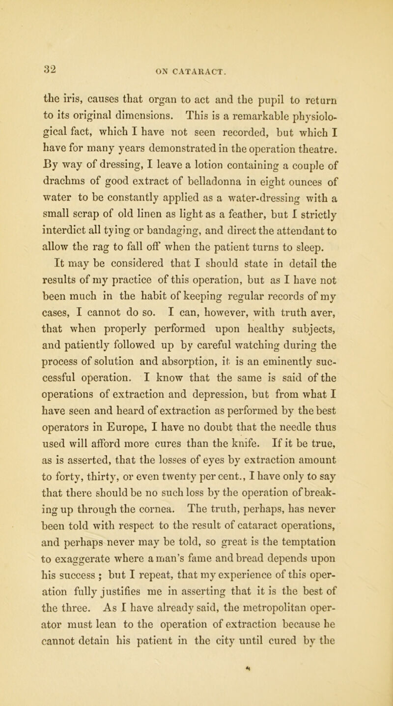 the iris, causes that organ to act and the pupil to return to its original dimensions. This is a remarkable physiolo- gical fact, which I have not seen recorded, but which I have for many years demonstrated in the operation theatre. By way of dressing, I leave a lotion containing a couple of drachms of good extract of belladonna in eight ounces of water to be constantly applied as a water-dressing with a small scrap of old linen as light as a feather, but I strictly interdict all tying or bandaging, and direct the attendant to allow the rag to fall off when the patient turns to sleep. It may be considered that I should state in detail the results of my practice of this operation, but as I have not been much in the habit of keeping regular records of my cases, I cannot do so. I can, however, with truth aver, that when properly performed upon healthy subjects, and patiently followed up by careful watching during the process of solution and absorption, it is an eminently suc- cessful operation. I know that the same is said of the operations of extraction and depression, but from what I have seen and heard of extraction as performed by the best operators in Europe, I have no doubt that the needle thus used will afford more cures than the knife. If it be true, as is asserted, that the losses of eyes by extraction amount to forty, thirty, or even twenty per cent., I have only to say that there should be no such loss by the operation of break- ing up through the cornea. The truth, perhaps, has never been told with respect to the result of cataract operations, and perhaps never may be told, so great is the temptation to exaggerate where a man’s fame and bread depends upon his success ; but I repeat, that my experience of this oper- ation fully justifies me in asserting that it is the best of the three. As I have already said, the metropolitan oper- ator must lean to the operation of extraction because he cannot detain his patient in the city until cured by the