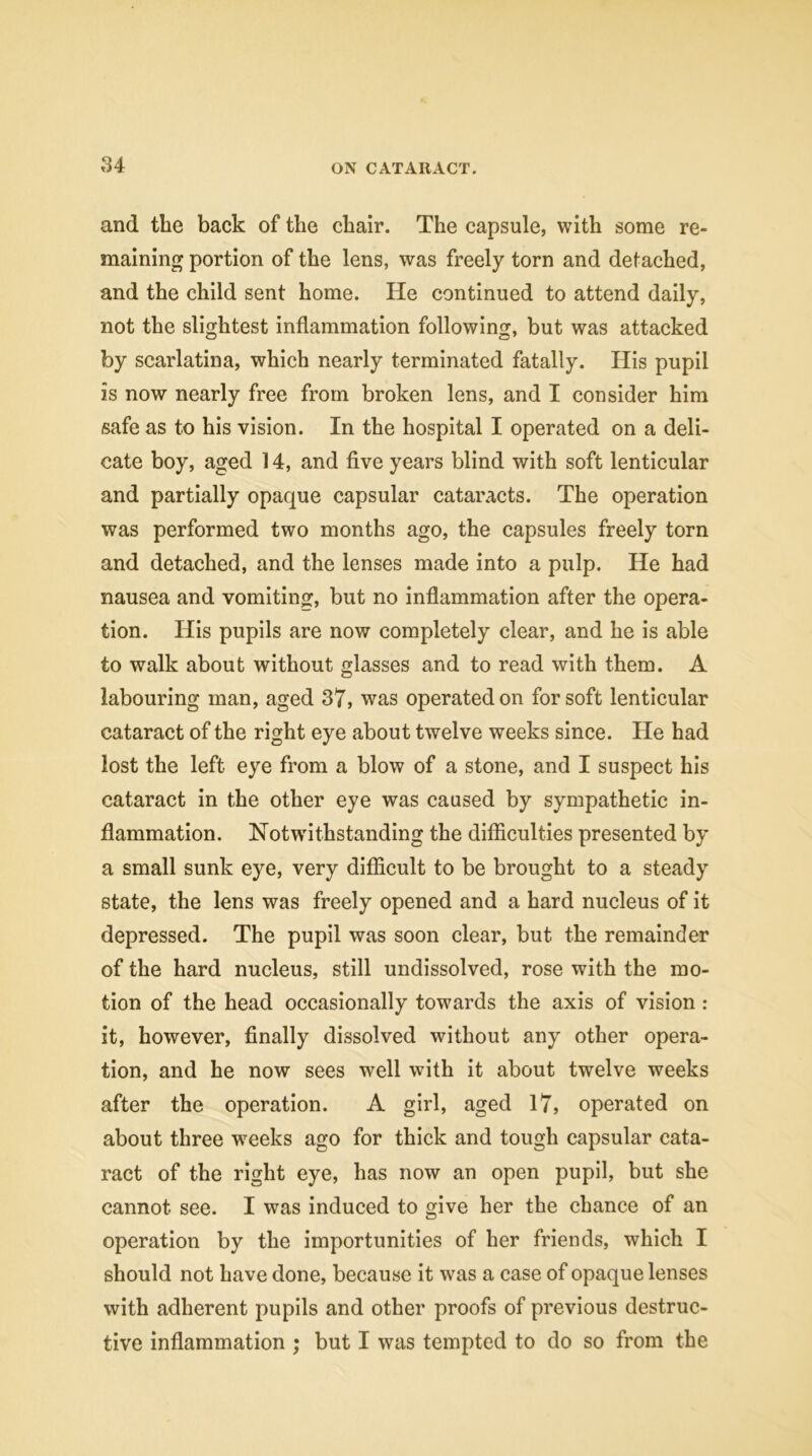 and the back of the chair. The capsule, with some re- maining portion of the lens, was freely torn and detached, and the child sent home. He continued to attend daily, not the slightest inflammation following, but was attacked by scarlatina, which nearly terminated fatally. His pupil is now nearly free from broken lens, and I consider him safe as to his vision. In the hospital I operated on a deli- cate boy, aged 14, and five years blind with soft lenticular and partially opaque capsular cataracts. The operation was performed two months ago, the capsules freely torn and detached, and the lenses made into a pulp. He had nausea and vomiting, but no inflammation after the opera- tion. His pupils are now completely clear, and he is able to walk about without glasses and to read with them. A labouring man, aged 37, was operated on for soft lenticular cataract of the right eye about twelve weeks since. He had lost the left eye from a blow of a stone, and I suspect his cataract in the other eye was caused by sympathetic in- flammation. Notwithstanding the difficulties presented by a small sunk eye, very difficult to be brought to a steady state, the lens was freely opened and a hard nucleus of it depressed. The pupil was soon clear, but the remainder of the hard nucleus, still undissolved, rose with the mo- tion of the head occasionally towards the axis of vision : it, however, finally dissolved without any other opera- tion, and he now sees well with it about twelve weeks after the operation. A girl, aged 17, operated on about three weeks ago for thick and tough capsular cata- ract of the right eye, has now an open pupil, but she cannot see. I was induced to give her the chance of an operation by the importunities of her friends, which I should not have done, because it was a case of opaque lenses with adherent pupils and other proofs of previous destruc- tive inflammation ; but I was tempted to do so from the