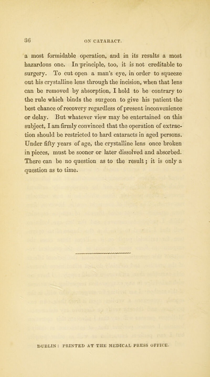 a most formidable operation, and in its results a most hazardous one. In principle, too, it is not creditable to surgery. To cut open a man’s eye, in order to squeeze out his crystalline lens through the incision, when that lens can be removed by absorption, I hold to be contrary to the rule which binds the surgeon to give his patient the best chance of recovery regardless of present inconvenience or delay. But whatever view may be entertained on this subject, I am firmly convinced that the operation of extrac- tion should be restricted to hard cataracts in aged persons. Under fifty years of age, the crystalline lens once broken in pieces, must be sooner or later dissolved and absorbed. There can be no question as to the result; it is only a question as to time. DUBLIN : PRINTED AT THE MEDICAL PRESS OFFICE.