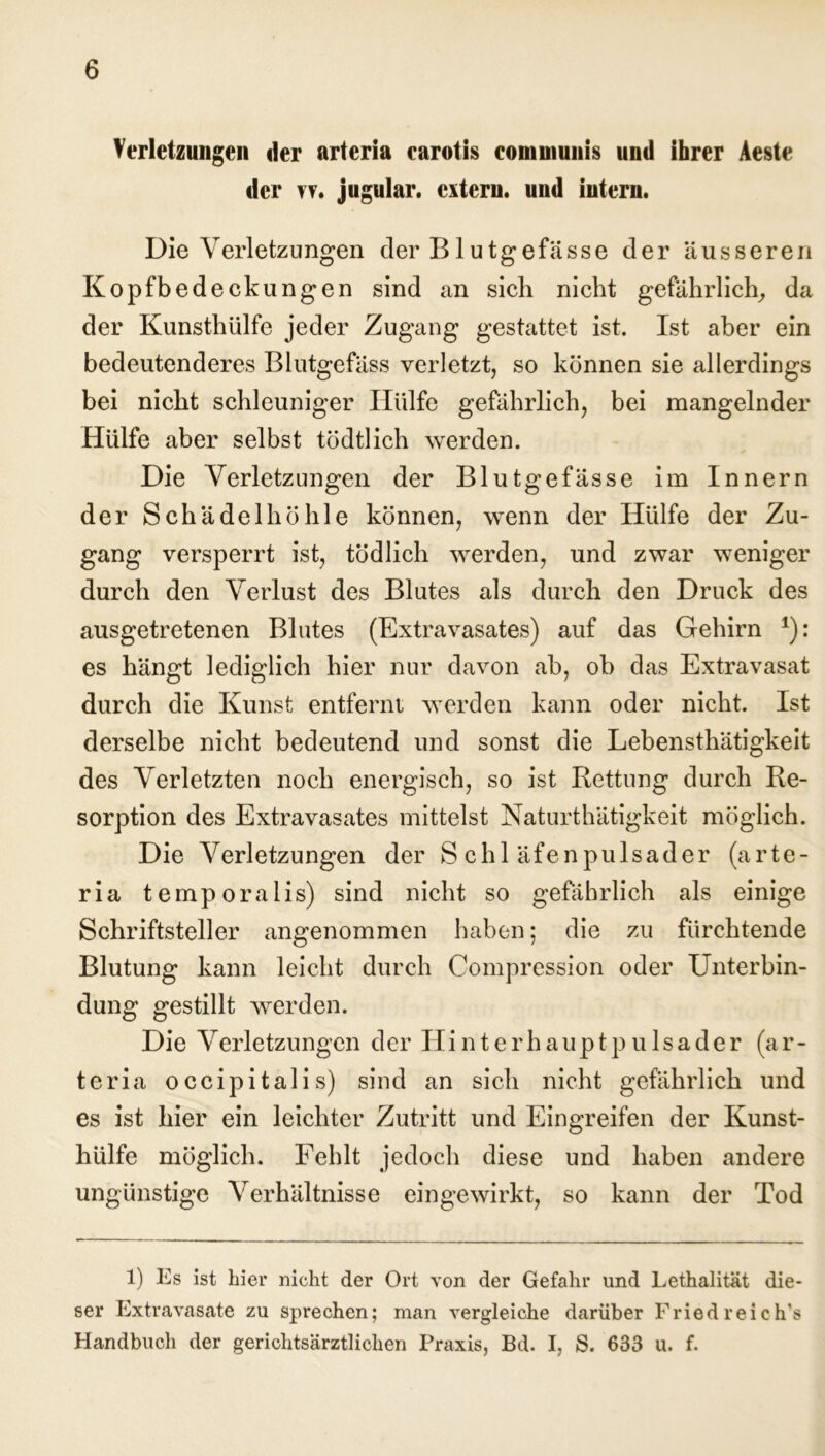 Verletzungen der arteria carotis communis und ihrer Aeste der vv« jugular. extern, und intern. Die Verletzungen der B1 utgefässe der äusseren Kopfbedeckungen sind an sieb nicht gefährlich, da der Kunsthülfe jeder Zugang gestattet ist. Ist aber ein bedeutenderes Blutgefäss verletzt, so können sie allerdings bei nicht schleuniger Hülfe gefährlich, bei mangelnder Hülfe aber selbst tödtlich werden. Die Verletzungen der Blutgefässe im Innern der Schädelhöhle können, wenn der Hülfe der Zu- gang versperrt ist, tödlich werden, und zwar weniger durch den Verlust des Blutes als durch den Druck des ausgetretenen Blutes (Extravasates) auf das Gehirn *): es hängt lediglich hier nur davon ab, ob das Extravasat durch die Kunst entfernt werden kann oder nicht. Ist derselbe nicht bedeutend und sonst die Lebensthätigkeit des Verletzten noch energisch, so ist Rettung durch Re- sorption des Extravasates mittelst Naturthätigkeit möglich. Die Verletzungen der Schläfenpulsader (arte- ria temporalis) sind nicht so gefährlich als einige Schriftsteller angenommen haben; die zu fürchtende Blutung kann leicht durch Compression oder Unterbin- dung gestillt werden. Die Verletzungen der II i n t e r h a u p t p u 1 s a d e r (ar- teria occipitalis) sind an sich nicht gefährlich und es ist hier ein leichter Zutritt und Eingreifen der Kunst- hülfe möglich. Fehlt jedoch diese und haben andere ungünstige Verhältnisse eingewirkt, so kann der Tod 1) Es ist hier nicht der Ort von der Gefahr und Lethalität die- ser Extravasate zu sprechen; man vergleiche darüber Fried reich's Handbuch der gerichtsärztlichen Praxis, Bd. I, S. 633 u. f.