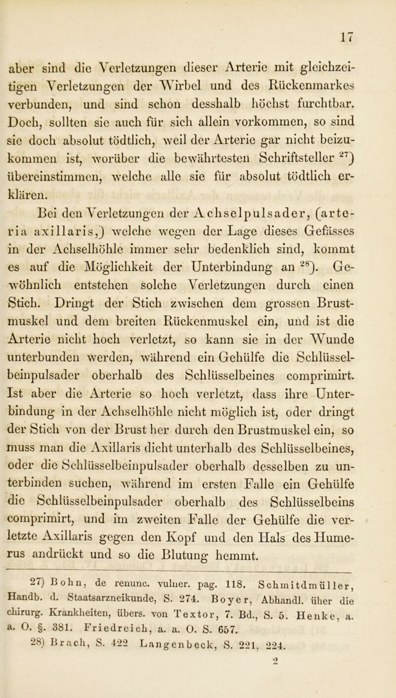 aber sind die Verletzungen dieser Arterie mit gleichzei- tigen Verletzungen der Wirbel und des Rückenmarkes verbunden, und sind schon desshalb höchst furchtbar. Doch, sollten sie auch für sich allein Vorkommen, so sind sie doch absolut tödtlich, weil der Arterie gar nicht beizu- kommen ist, worüber die bewährtesten Schriftsteller 27) Ubereinstimmen, welche alle sie für absolut tödtlich er- klären. Bei den Verletzungen der Achselpulsader, (arte- ria axillaris,) welche wegen der Lage dieses Gefässes in der Achselhöhle immer sehr bedenklich sind, kommt es auf die Möglichkeit der Unterbindung an 2S). Ge- wöhnlich entstehen solche Verletzungen durch einen Stich. Dringt der Stich zwischen dem grossen Brust- muskel und dem breiten Rückenmuskel ein, und ist die Arterie nicht hoch verletzt, so kann sie in der Wunde unterbunden werden, während ein Gehiilfe die Schlüssel- beinpulsader oberhalb des Schlüsselbeines comprimirt. Ist aber die Arterie so hoch verletzt, dass ihre Unter- bindung in der Achselhöhle nicht möglich ist, oder dringt der Stich von der Brust her durch den Brustmuskel ein, so muss man die Axillaris dicht unterhalb des Schlüsselbeines, oder die Schlüsselbeinpulsader oberhalb desselben zu un- terbinden suchen, während im ersten Falle ein Gehülfe die Schlüsselbeinpulsader oberhalb des Schlüsselbeins comprimirt, und im zweiten Falle der Gehülfe die ver- letzte Axillaris gegen den Kopf und den Hals des Hume- rus andrückt und so die Blutung hemmt. 27) Bohn, de renunc. vulner. pag. 118. Schmitdmüller, Handb. d. Staatsarzneikunde, S. 274. Boy er, Abhandl. üher die Chirurg. Krankheiten, übers, von Textor, 7. Bd., S. 5. Henke, a. a. O. §. 381. Friedreich, a. a. 0. S. 657. 28) Brach, S. 422 Langenbeck, S. 221. 224.