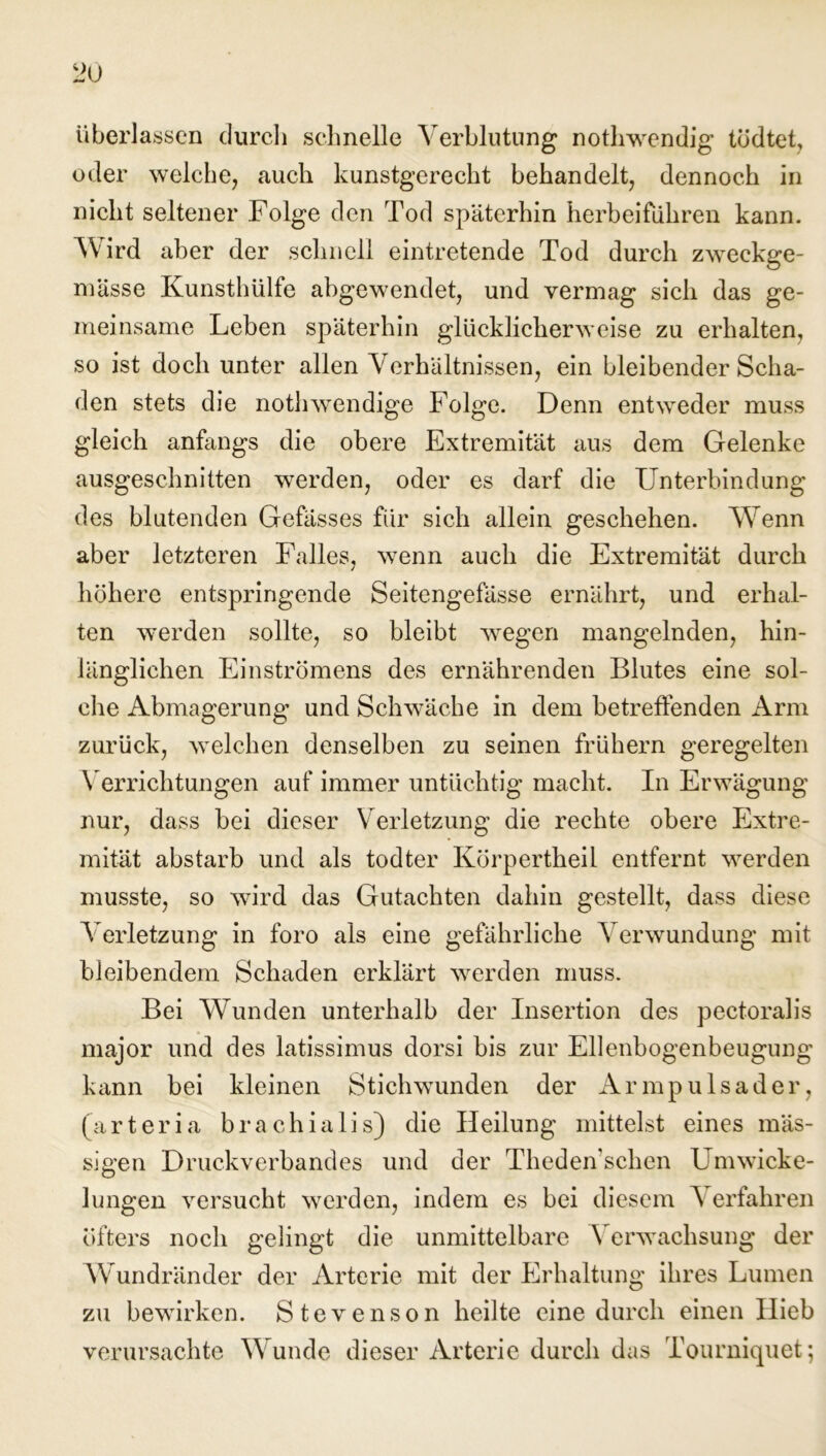 überlassen durch schnelle Verblutung nothwendig tödtet, oder welche, auch kunstgerecht behandelt, dennoch in nicht seltener Folge den Tod späterhin herbeifuhren kann. Wird aber der schnell eintretende Tod durch zweckge- mässe Kunsthülfe abgewendet, und vermag sich das ge- meinsame Leben späterhin glücklicherweise zu erhalten, so ist doch unter allen Verhältnissen, ein bleibender Scha- den stets die nothwendige Folge. Denn entweder muss gleich anfangs die obere Extremität aus dem Gelenke ausgeschnitten werden, oder es darf die Unterbindung des blutenden Gefässes für sich allein geschehen. Wenn aber letzteren Falles, wenn auch die Extremität durch höhere entspringende Seitengefässe ernährt, und erhal- ten werden sollte, so bleibt wegen mangelnden, hin- länglichen Einströmens des ernährenden Blutes eine sol- che Abmagerung und Schwäche in dem betreffenden Arm zurück, welchen denselben zu seinen frühem geregelten Verrichtungen auf immer untüchtig macht. In Erwägung nur, dass bei dieser Verletzung die rechte obere Extre- mität abstarb und als todter Körpertheil entfernt werden musste, so wird das Gutachten dahin gestellt, dass diese Verletzung in foro als eine gefährliche Verwundung mit bleibendem Schaden erklärt werden muss. Bei Wunden unterhalb der Insertion des pectoralis major und des latissimus dorsi bis zur Ellenbogenbeugung kann bei kleinen Stichwunden der Armpulsader, (arteri a brachia 1 i s) die Heilung mittelst eines mas- sigen Druckverbandes und der Theden’schen Umwicke- lungen versucht werden, indem es bei diesem Verfahren öfters noch gelingt die unmittelbare Verwachsung der Wundränder der Arterie mit der Erhaltung ihres Lumen zu bewirken. Stevenson heilte eine durch einen Hieb verursachte Wunde dieser Arterie durch das Tourniquet;