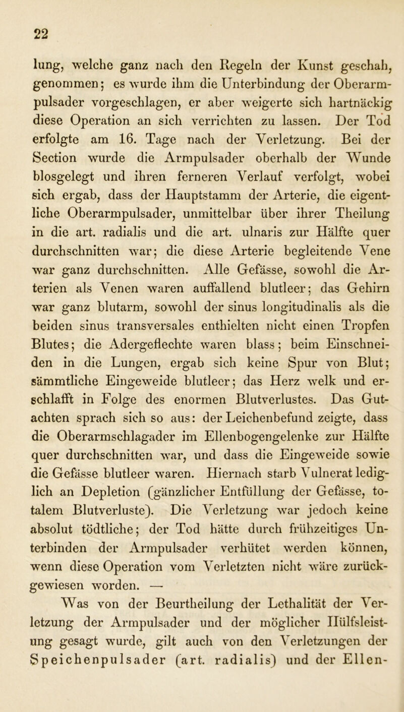 lung, welche ganz nach den Regeln der Kunst geschah, genommen; es wurde ihm die Unterbindung der Oberarm- pulsader vorgeschlagen, er aber weigerte sich hartnäckig diese Operation an sich verrichten zu lassen. Der Tod erfolgte am 16. Tage nach der Verletzung. Bei der Section wurde die Armpulsader oberhalb der Wunde blosgelegt und ihren ferneren Verlauf verfolgt, wobei sich ergab, dass der Hauptstamm der Arterie, die eigent- liche Oberarmpulsader, unmittelbar über ihrer Theilung in die art. radialis und die art. ulnaris zur Hälfte quer durchschnitten war; die diese Arterie begleitende Vene war ganz durchschnitten. Alle Gefässe, sowohl die Ar- terien als Venen waren auffallend blutleer; das Gehirn war ganz blutarm, sowohl der sinus longitudinalis als die beiden sinus transversales enthielten nicht einen Tropfen Blutes; die Adergeflechte waren blass; beim Einschnei- den in die Lungen, ergab sich keine Spur von Blut; sämmtliche Eingeweide blutleer; das Herz welk und er- schlafft in Folge des enormen Blutverlustes. Das Gut- achten sprach sich so aus: der Leichenbefund zeigte, dass die Oberarmschlagader im Ellenbogengelenke zur Hälfte quer durchschnitten war, und dass die Eingeweide sowie die Gefässe blutleer waren. Hiernach starb Vulnerat ledig- lich an Depletion (gänzlicher Entflillung der Gefässe, to- talem Blutverluste). Die Verletzung war jedoch keine absolut tödtliche; der Tod hätte durch frühzeitiges Un- terbinden der Armpulsader verhütet werden können, wenn diese Operation vom Verletzten nicht wäre zurück- gewiesen worden. — Was von der Beurtheilung der Lethalität der Ver- letzung der Armpulsader und der möglicher Ilülfsleist- ung gesagt wurde, gilt auch von den Verletzungen der Speichenpulsader (art. radialis) und der Ellen-