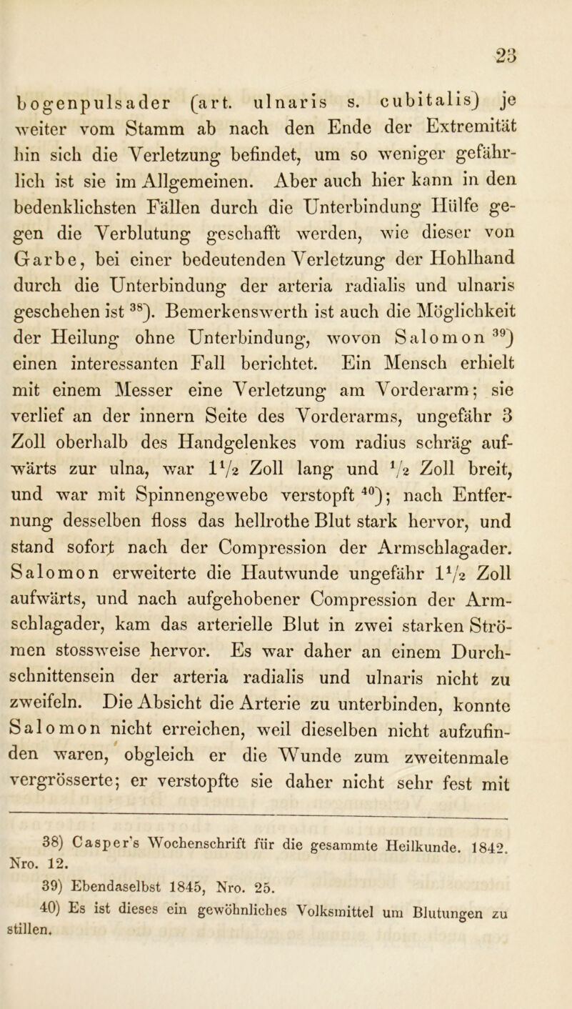 bogenpulsader (art. ulnaris s. cubitalis) je weiter vom Stamm ab nach den Ende der Extremität hin sich die Verletzung befindet, um so weniger gefähr- lich ist sie im Allgemeinen. Aber auch hier kann in den bedenklichsten Fällen durch die Unterbindung Hülfe ge- gen die Verblutung geschafft werden, wie dieser von Garbe, bei einer bedeutenden Verletzung der Hohlhand durch die Unterbindung der arteria radialis und ulnaris geschehen ist3S). Bemerkenswerth ist auch die Möglichkeit der Heilung ohne Unterbindung, wovon Salomon 39J einen interessanten Fall berichtet. Ein Mensch erhielt mit einem Messer eine Verletzung am Vorderarm; sie verlief an der innern Seite des Vorderarms, ungefähr 3 Zoll oberhalb des Handgelenkes vom radius schräg auf- wärts zur ulna, war U/2 Zoll lang und Vs Zoll breit, und war mit Spinnengewebe verstopft 40); nach Entfer- nung desselben floss das hellrothe Blut stark hervor, und stand soforf nach der Compression der Armschlagader. Salomon erweiterte die Hautwunde ungefähr U/2 Zoll aufwärts, und nach aufgehobener Compression der Arm- schlagader, kam das arterielle Blut in zwei starken Strö- men stossweise hervor. Es war daher an einem Durch- schnittensein der arteria radialis und ulnaris nicht zu zweifeln. Die Absicht die Arterie zu unterbinden, konnte Salomon nicht erreichen, weil dieselben nicht aufzufin- den waren, obgleich er die Wunde zum zweitenmale vergrösserte; er verstopfte sie daher nicht sehr fest mit 38) Casper’s Wochenschrift für die gesammte Heilkunde. 1842. Nro. 12. 39) Ebendaselbst 1845, Nro. 25. 40) Es ist dieses ein gewöhnliches Volksinittel um Blutungen zu stillen.