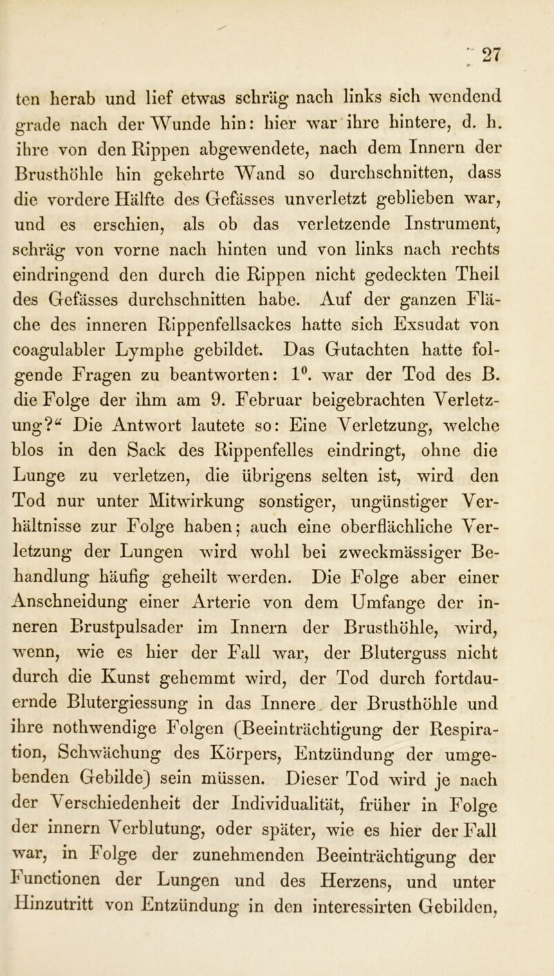 ten herab und lief etwas schräg nach links sich wendend grade nach der Wunde hin: hier wrar ihre hintere, d. h. ihre von den Rippen abgewendete, nach dem Innern der Brusthöhle hin gekehrte Wand so durchschnitten, dass die vordere Hälfte des Gefässes unverletzt geblieben war, und es erschien, als ob das verletzende Instrument, schräg von vorne nach hinten und von links nach rechts eindringend den durch die Rippen nicht gedeckten Theil des Gefässes durchschnitten habe. Auf der ganzen Flä- che des inneren Rippenfellsackes hatte sich Exsudat von coagulabler Lymphe gebildet. Das Gutachten hatte fol- gende Fragen zu beantworten: 1°. war der Tod des B. die Folge der ihm am 9. Februar beigebrachten Verletz- ung ?“ Die Antwort lautete so: Eine Verletzung, welche blos in den Sack des Rippenfelles eindringt, ohne die Lunge zu verletzen, die übrigens selten ist, wird den Tod nur unter Mitwirkung sonstiger, ungünstiger Ver- hältnisse zur Folge haben; auch eine oberflächliche Ver- letzung der Lungen wird wohl bei zweckmässiger Be- handlung häufig geheilt werden. Die Folge aber einer Anschneidung einer Arterie von dem Umfange der in- neren Brustpulsader im Innern der Brusthöhle, wird, wenn, wie es hier der Fall war, der Bluterguss nicht durch die Kunst gehemmt wird, der Tod durch fortdau- ernde Blutergiessung in das Innere der Brusthöhle und ihre nothwendige Folgen (Beeinträchtigung der Respira- tion, Schwächung des Körpers, Entzündung der umge- benden Gebilde) sein müssen. Dieser Tod wird je nach der Verschiedenheit der Individualität, früher in Folge der innern Verblutung, oder später, wie es hier der Fall war, in Folge der zunehmenden Beeinträchtigung der I unctionen der Lungen und des Herzens, und unter Hinzutritt von Entzündung in den interessirten Gebilden,