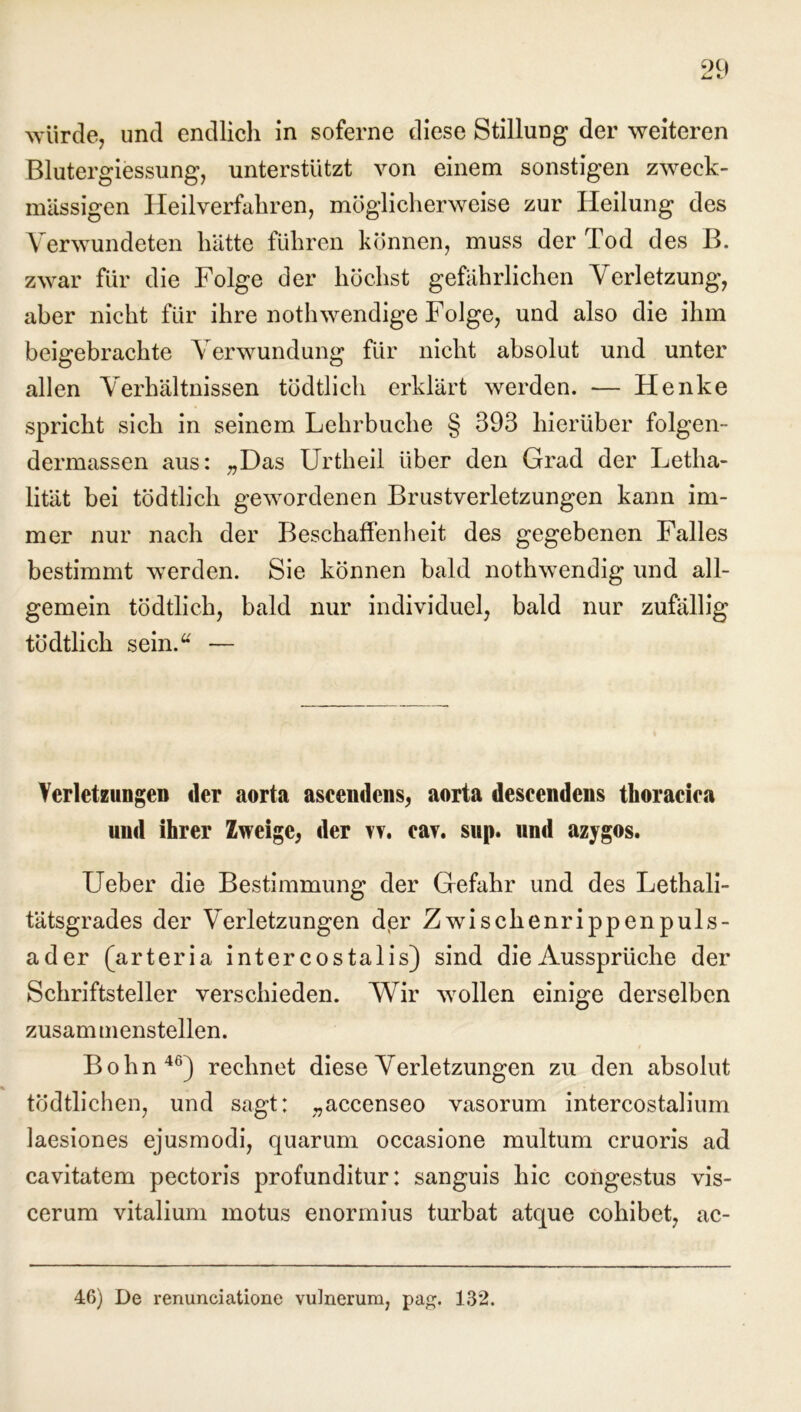 würde, und endlich in soferne diese Stillung der weiteren Blutergiessung, unterstützt von einem sonstigen zweck- mässigen Heilverfahren, möglicherweise zur Heilung des Verwundeten hätte führen können, muss der Tod des B. zwar für die Folge der höchst gefährlichen Verletzung, aber nicht für ihre nothwendige Folge, und also die ihm beigebrachte Verwundung für nicht absolut und unter allen Verhältnissen tödtlich erklärt werden. — Henke spricht sich in seinem Lehrbuche § 393 hierüber folgen- dermassen aus: „Das Urtheil über den Grad der Letha- lität bei tödtlich gewordenen Brustverletzungen kann im- mer nur nach der Beschaffenheit des gegebenen Falles bestimmt werden. Sie können bald nothwendig und all- gemein tödtlich, bald nur individuel, bald nur zufällig tödtlich sein.“ — Verletzungen der aorta ascendens, aorta descendens thoracica und ihrer Zweige, der rv. cav. sup. und azygos. Ueber die Bestimmung der Gefahr und des Lethali- tätsgrades der Verletzungen dpr Zwischenrippenpuls- ader (arteria inter costalis) sind die Aussprüche der Schriftsteller verschieden. Wir wollen einige derselben zusammenstellen. Bohn46) rechnet diese Verletzungen zu den absolut tödtlichen, und sagt; „accenseo vasorum intercostalium laesiones ejusmodi, quarum occasione multum cruoris ad cavitatem pectoris profunditur: sanguis hic congestus vis- cerum vitalium motus enormius turbat atque cohibet, ac- 46) De renunciatione vulnerum, pap;. 132.