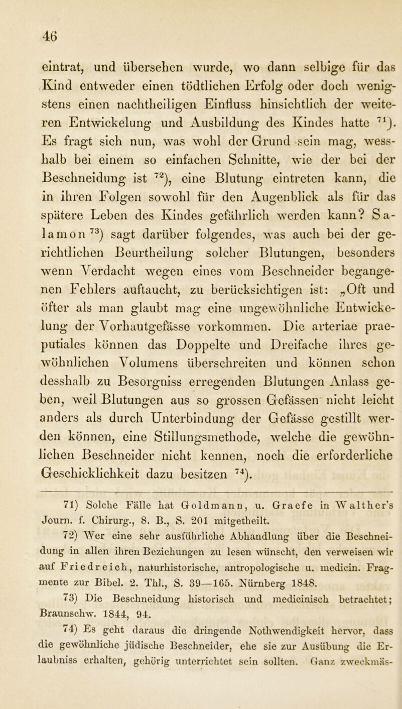 eintrat, und übersehen wurde, wo dann selbige für das Kind entweder einen tödtlichen Erfolg oder doch wenig- stens einen nachtheiligen Einfluss hinsichtlich der weite- ren Entwickelung und Ausbildung des Kindes hatte 71). Es fragt sich nun, was wohl der Grund sein mag, wess- halb bei einem so einfachen Schnitte, wie der bei der Beschneidung ist 72), eine Blutung eintreten kann, die in ihren Folgen sowohl für den Augenblick als für das spätere Leben des Kindes gefährlich werden kann? Sa- lamon73) sagt darüber folgendes, was auch bei der ge- richtlichen Beurtheilung solcher Blutungen, besonders wenn Verdacht wegen eines vom Beschneider begange- nen Fehlers auftaucht, zu berücksichtigen ist: „Oft und öfter als man glaubt mag eine ungewöhnliche Entwicke- lung der Vorhautgefässe Vorkommen. Die arteriae prae- putiales können das Doppelte und Dreifache ihres ge- wöhnlichen Volumens überschreiten und können schon desshalb zu Besorgniss erregenden Blutungen Anlass ge- ben, weil Blutungen aus so grossen Gefässen nicht leicht anders als durch Unterbindung der Gefässe gestillt wer- den können, eine Stillungsmethode, welche die gewöhn- lichen Beschneider nicht kennen, noch die erforderliche Geschicklichkeit dazu besitzen 74). 71) Solche Falle hat Goldmann, u. Graefe in Walther's Journ. f. Chirurg., 8. B., S. 201 mitgetheilt. 72) Wer eine sehr ausführliche Abhandlung über die Beschnei- dung in allen ihren Beziehungen zu lesen wünscht, den verweisen wir auf Friedreich, naturhistorische, antropologische u. medicin. Frag- mente zur Bibel. 2. Thh, S. 39—1G5. Nürnberg 1848. 73) Die Beschneidung historisch und medicinisch betrachtet; Braunschw. 1844, 94. 74) Es geht daraus die dringende Nothwendigkeit hervor, dass die gewöhnliche jüdische Beschneider, ehe sie zur Ausübung die Er- laubnis erhalten, gehörig unterrichtet sein sollten. Ganz zweckmäs-