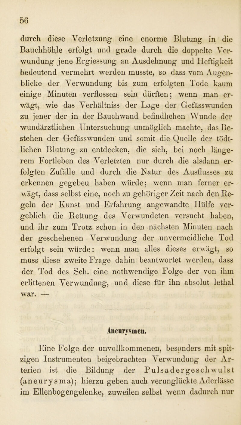 durch diese Verletzung eine enorme Blutung in die Bauchhöhle erfolgt und grade durch die doppelte Ver- wundung jene Ergiessung an Ausdehnung und Heftigkeit bedeutend vermehrt werden musste, so dass vom Augen- blicke der Verwundung bis zum erfolgten Tode kaum einige Minuten verflossen sein dürften; wenn man er- wägt, wie das Verbaltniss der Lage der Gefäss wunden zu jener der in der Bauch wand befindlichen Wunde der wundärztlichen Untersuchung unmöglich machte, das Be- stehen der Gefässwunden und somit die Quelle der tödt- lichen Blutung zu entdecken, die sich, bei noch länge- rem Fortleben des Verletzten nur durch die alsdann er- folgten Zufälle und durch die Natur des Ausflusses zu erkennen gegebeu haben würde 5 wenn man ferner er- wägt, dass selbst eine, noch zu gehöriger Zeit nach den Re- geln der Kunst und Erfahrung angewandte Hülfe ver- geblich die Rettung des Verwundeten versucht haben, und ihr zum Trotz schon in den nächsten Minuten nach der geschehenen Verwundung der unvermeidliche Tod erfolgt sein würde: wenn man alles dieses erwägt, so muss diese zweite Frage dahin beantwortet werden, dass der Tod des Sch. eine notlrwendige Folge der von ihm erlittenen Verwendung, und diese für ihn absolut letlial war. — Aneurysmen. Eine Folge der unvollkommenen, besonders mit spit- zigen Instrumenten beigebrachten Verwundung der Ar- terien ist die Bildung der Pulsader gesch weist (aneurysma); hierzu geben auch verunglückte Aderlässe im Ellenbogengelenke, zuweilen selbst Nvenn dadurch nur