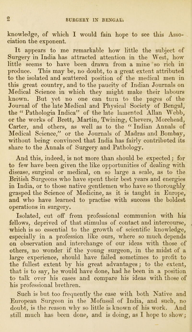 knowledge, of which I would fain hope to see this Asso- ciation the exponent. It appears to me remarkable how little the subject of Surgery in India has attracted attention in the West, how little seems to have been drawn from a mine so rich in produce. This may be, no doubt, to a great extent attributed to the isolated and scattered position of the medical men in this great country, and to the paucity of Indian Journals on Medical Science in which they might make their labours known. But yet no one can turn to the pages of the Journal of the late Medical and Physical Society of Bengal, the “ Pathologia Indica^ of the late lamented Allan Webb, or the works of Brett, Martin, Twining, Chevers, Morehead, Carter, and others, as well as to the “ Indian Annals of Medical Science/'’ or the Journals of Madras and Bombay, without being convinced that India has fairly contributed its share to the Annals of Surgery and Pathology. And this, indeed, is not more than should be expected; for to few have been given the like opportunities of dealing with disease, surgical or medical, on so large a scale, as to the British Surgeons who have spent their best years and energies in India, or to those native gentlemen who have so thoroughly grasped the Science of Medicine, as it is taught in Europe, and who have learned to practise with success the boldest operations in surgery. Isolated, cut off from professional communion with his fellows, deprived of that stimulus of contact and intercourse, which is so essential to the growth of scientific knowledge, especially in a profession like ours, where so much depends on observation and interchange of our ideas with those of others, no wonder if the young surgeon, in the midst of a large experience, should have failed sometimes to profit to the fullest extent by his great advantages; to the extent, that is to say, he would have done, had he been in a position to talk over his cases and compare his ideas with those of his professional brethren. Such is but too frequently the case with both Native and European Surgeon in the Mofussil of India, and such, no doubt, is the reason why so little is known of his work. And still much has been done, and is doing, as I hope to show;