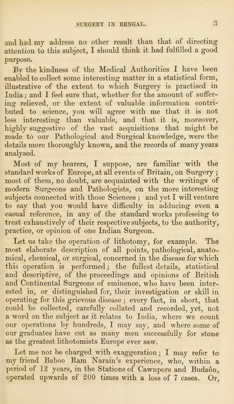 3 and had my address no other result than that of directing1 attention to this subject, I should think it had fulfilled a good purpose. By the kindness of the Medical Authorities I have been enabled to collect some interesting matter in a statistical form, illustrative of the extent to which Surgery is practised in India; and I feel sure that, whether for the amount of suffer- ing relieved, or the extent of valuable information contri- buted to science, you will agree with me that it is not less interesting than valuable, and that it is, moreover, highly suggestive of the vast acquisitions that might be made to our Pathological and Surgical knowledge, were the details more thoroughly known, and the records of many years analysed. Most of my hearers, I suppose, are familiar with the standard works of Europe, at all events of Britain, on Surgery ; most of them, no doubt, are acquainted with the writings of modern Surgeons and Pathologists, on the more interesting subjects connected with those Sciences ; and yet I will venture to say that you would have difficulty in adducing even a casual reference, in any of the standard works professing to treat exhaustively of their respective subjects, to the authority, practice, or opinion of one Indian Surgeon. Let us take the operation of lithotomy, for example. The most elaborate description of all points, pathological, anato- mical, chemical, or surgical, concerned in the disease for which this operation is performed; the fullest details, statistical and descriptive, of the proceedings and opinions of British and Continental Surgeons of eminence, who have been inter- ested in, or distinguished for, their investigation or skill in operating for this grievous disease ; every fact, in short, that could be collected, carefully collated and recorded, yet, not a word on the subject as it relates to India, where we count our operations by hundreds, I may say, and where some of our graduates have cut as many men successfully for stone as the greatest lithotomists Europe ever saw. Let me not be charged with exaggeration; I may refer to my friend Baboo Ram NaranPs experience, who, within a period of 12 years, in the Stations of Cawnpore and Budaon, operated upwards of 200 times with a loss of 7 cases. Or,