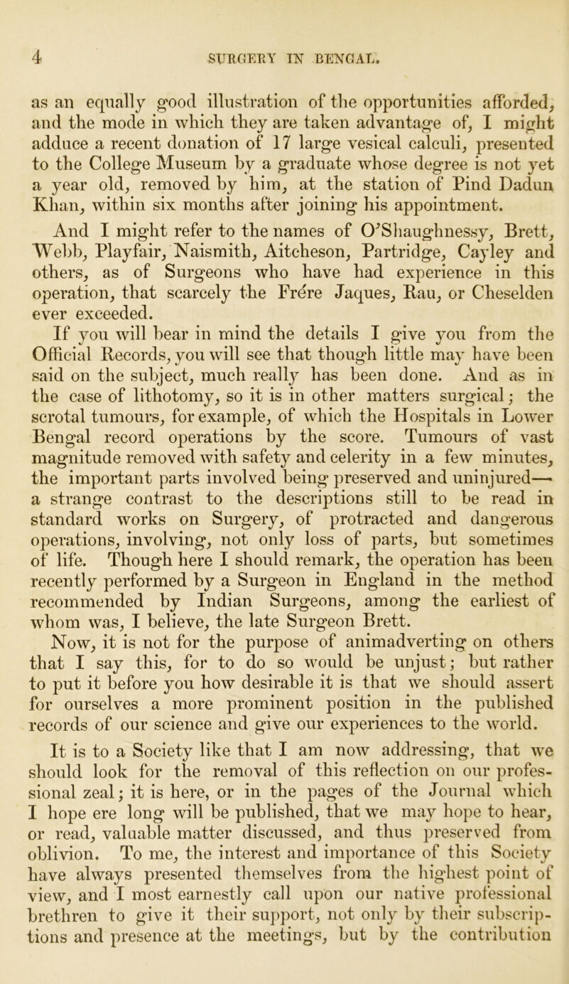 as an equally good illustration of the opportunities afforded, and the mode in which they are taken advantage of, I might adduce a recent donation of 17 large vesical calculi, presented to the College Museum by a graduate whose degree is not yet a year old, removed by him, at the station of Pind Dadun Khan, within six months after joining his appointment. And I might refer to the names of CFShaughnessy, Brett, Webb, Playfair, Naismith, Aiteheson, Partridge, Cayley and others, as of Surgeons who have had experience in this operation, that scarcely the Frere Jaques, Rau, or Cheselden ever exceeded. If you will bear in mind the details I give you from the Official Records, you will see that though little may have been said on the subject, much realty has been done. And as in the case of lithotomy, so it is in other matters surgical; the scrotal tumours, for example, of which the Hospitals in Lower Bengal record operations by the score. Tumours of vast magnitude removed with safety and celerity in a few minutes, the important parts involved being preserved and uninjured— a strange contrast to the descriptions still to be read in standard works on Surgery, of protracted and dangerous operations, involving, not only loss of parts, but sometimes of life. Though here I should remark, the operation has been recently performed by a Surgeon in England in the method recommended by Indian Surgeons, among the earliest of whom was, I believe, the late Surgeon Brett. Now, it is not for the purpose of animadverting on others that I say this, for to do so would be unjust; but rather to put it before you how desirable it is that we should assert for ourselves a more prominent position in the published records of our science and give our experiences to the world. It is to a Society like that I am now addressing, that we should look for the removal of this reflection on our profes- sional zeal; it is here, or in the pages of the Journal which I hope ere long will be published, that we may hope to hear, or read, valuable matter discussed, and thus preserved from oblivion. To me, the interest and importance of this Society have always presented themselves from the highest point of view, and I most earnestly call upon our native professional brethren to give it their support, not only by their subscrip- tions and presence at the meetings, but by the contribution