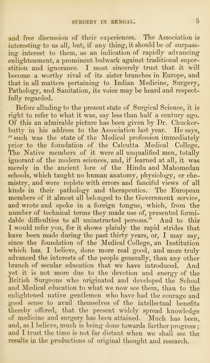 and free discussion of their experiences. The Association is interesting to us all, hut, if any thing, it should be of surpass- ing interest to them, as an indication of rapidly advancing enlightenment, a prominent bulwark against traditional super- stition and ignorance. I most sincerely trust that it will become a worthy rival of its sister branches in Europe, and that in all matters pertaining to Indian Medicine, Surgery, Pathology, and Sanitation, its voice may be heard and respect- fully regarded. Before alluding to the present state of Surgical Science, it is right to refer to what it was, say less than half a century ago. Of this an admirable picture has been given by Dr. Chucker- butty in his address to the Association last year. He says, “ such was the state of the Medical profession immediately prior to the foundation of the Calcutta Medical College. The Native members of it were all unqualified men, totally ignorant of the modern sciences, and, if learned at all, it was merely in the ancient lore of the Hindu and Maliomedan schools, which taught no human anatomy, physiology, or che- mistry, and were replete with errors and fanciful views of all kinds in their pathology and therapeutics. The European members of it almost all belonged to the Government service, and wrote and spoke in a foreign tongue, which, from the number of technical terms they made use of, presented formi- dable difficulties to all uninstructed persons/'’ And to this I would refer you, for it shows plainly the rapid strides that have been made during the past thirty years, or, I may say, since the foundation of the Medical College, an Institution which has, I believe, done more real good, and more truly advanced the interests of the people generally, than any other branch of secular education that we have introduced. And yet it is not more due to the devotion and energy of the British Surgeons who originated and developed the School and Medical education to what we now see them, than to the enlightened native gentlemen who have had the courage and good sense to avail themselves of the intellectual benefits thereby offered, that the present widely spread knowledge of medicine and surgery has been attained. Much has been, and, as I believe, much is being done towards further progress; and I trust the time is not far distant when we shall see the results in the productions of original thought and research.