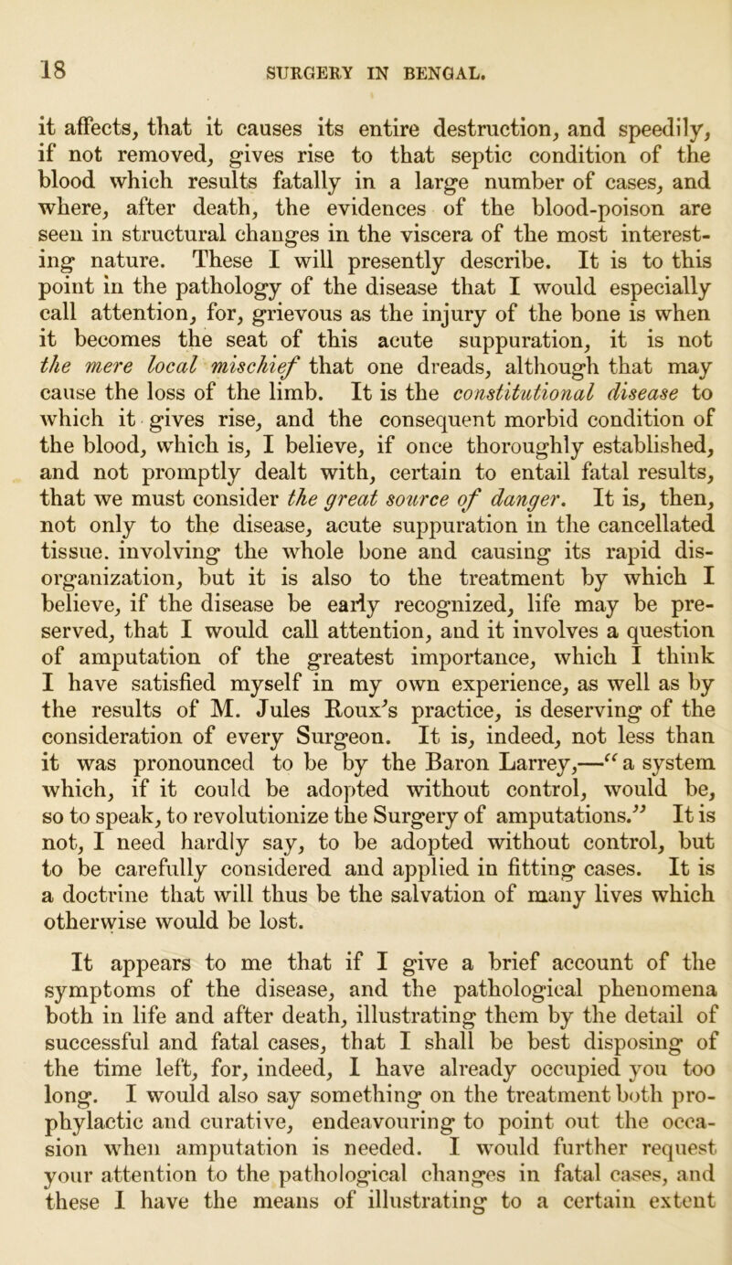 it affects, that it causes its entire destruction, and speedily, if not removed, gives rise to that septic condition of the blood which results fatally in a large number of cases, and where, after death, the evidences of the blood-poison are seen in structural changes in the viscera of the most interest- ing nature. These I will presently describe. It is to this point in the pathology of the disease that I would especially call attention, for, grievous as the injury of the bone is when it becomes the seat of this acute suppuration, it is not the mere local mischief that one dreads, although that may cause the loss of the limb. It is the constitutional disease to which it gives rise, and the consequent morbid condition of the blood, which is, I believe, if once thoroughly established, and not promptly dealt with, certain to entail fatal results, that we must consider the great source of danger. It is, then, not only to the disease, acute suppuration in the cancellated tissue, involving the whole bone and causing its rapid dis- organization, but it is also to the treatment by which I believe, if the disease be early recognized, life may be pre- served, that I would call attention, and it involves a question of amputation of the greatest importance, which I think I have satisfied myself in my own experience, as well as by the results of M. Jules Roux^s practice, is deserving of the consideration of every Surgeon. It is, indeed, not less than it was pronounced to be by the Baron Larrey,—“ a system which, if it could be adopted without control, would be, so to speak, to revolutionize the Surgery of amputations.^ It is not, I need hardly say, to be adopted without control, but to be carefully considered and applied in fitting cases. It is a doctrine that will thus be the salvation of many lives which otherwise would be lost. It appears to me that if I give a brief account of the symptoms of the disease, and the pathological phenomena both in life and after death, illustrating them by the detail of successful and fatal cases, that I shall be best disposing of the time left, for, indeed, I have already occupied you too long. I would also say something on the treatment both pro- phylactic and curative, endeavouring to point out the occa- sion when amputation is needed. I would further request your attention to the pathological changes in fatal cases, and these I have the means of illustrating to a certain extent