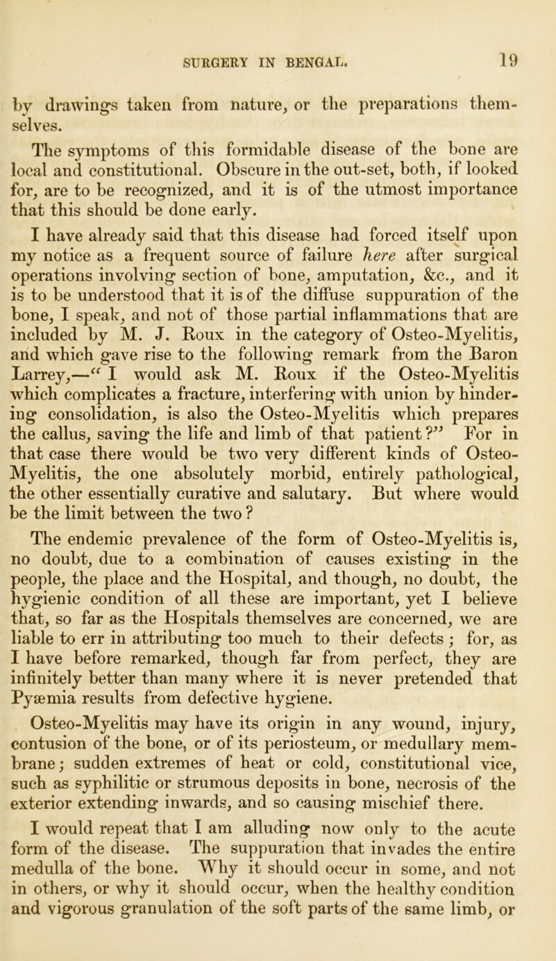 by drawings taken from nature, or the preparations them- selves. The symptoms of this formidable disease of the bone are local and constitutional. Obscure in the out-set, both, if looked for, are to be recognized, and it is of the utmost importance that this should be done early. I have already said that this disease had forced itself upon my notice as a frequent source of failure here after surgical operations involving section of bone, amputation, &c., and it is to be understood that it is of the diffuse suppuration of the bone, I speak, and not of those partial inflammations that are included by M. J. Roux in the category of Osteo-Myelitis, and which gave rise to the following remark from the Baron Larrey,—“ I would ask M. Roux if the Osteo-Myelitis which complicates a fracture, interfering with union by hinder- ing consolidation, is also the Osteo-Myelitis which prepares the callus, saving the life and limb of that patient ?3i For in that case there would be two very different kinds of Osteo- Myelitis, the one absolutely morbid, entirely pathological, the other essentially curative and salutary. But where would be the limit between the two ? The endemic prevalence of the form of Osteo-Myelitis is, no doubt, due to a combination of causes existing in the people, the place and the Hospital, and though, no doubt, the hygienic condition of all these are important, yet I believe that, so far as the Hospitals themselves are concerned, we are liable to err in attributing too much to their defects ; for, as I have before remarked, though far from perfect, they are infinitely better than many where it is never pretended that Pyaemia results from defective hygiene. Osteo-Myelitis may have its origin in any wound, injury, contusion of the bone, or of its periosteum, or medullary mem- brane ; sudden extremes of heat or cold, constitutional vice, such as syphilitic or strumous deposits in bone, necrosis of the exterior extending inwards, and so causing mischief there. I would repeat that I am alluding now only to the acute form of the disease. The suppuration that invades the entire medulla of the bone. Why it should occur in some, and not in others, or why it should occur, when the healthy condition and vigorous granulation of the soft parts of the same limb, or