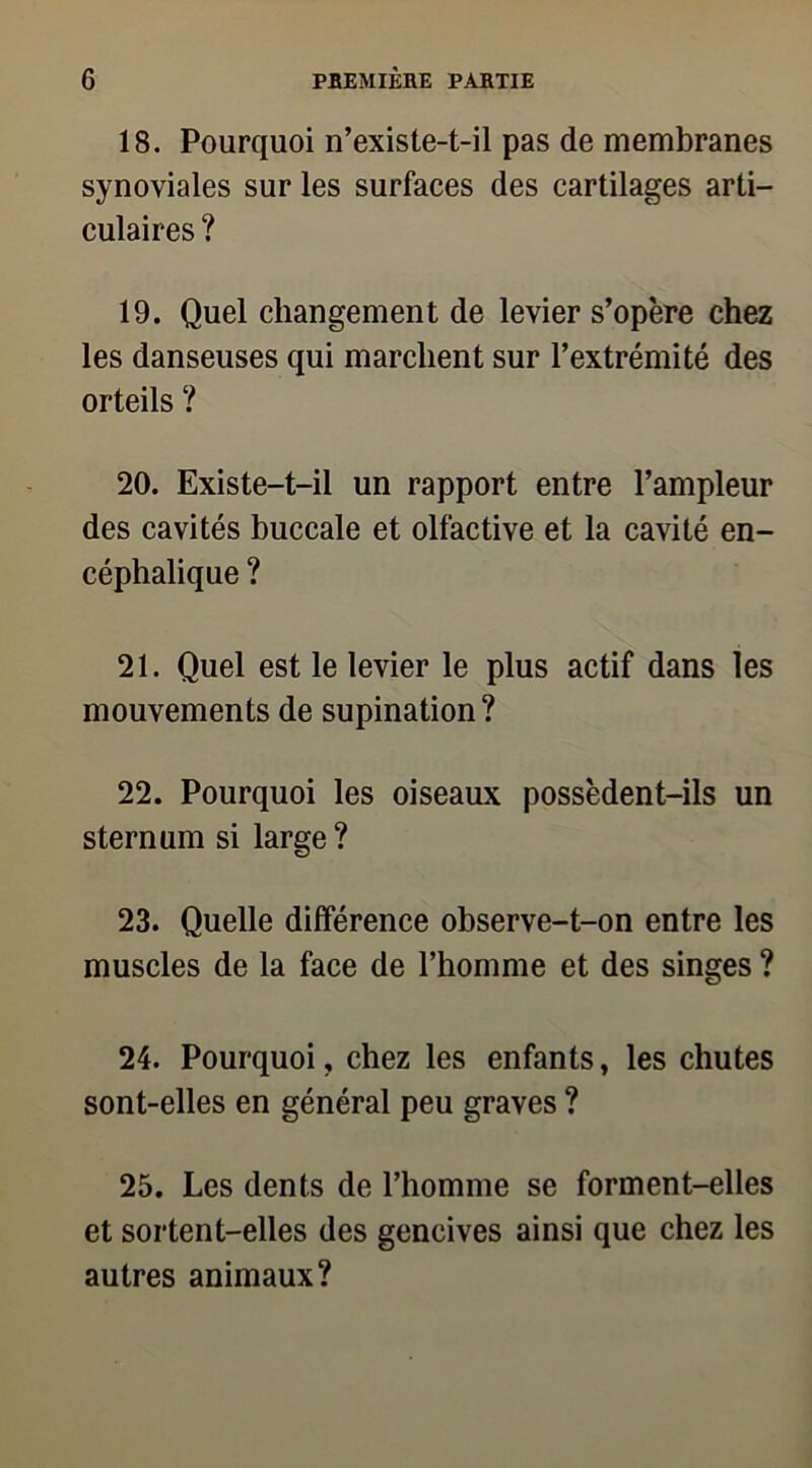 18. Pourquoi n’existe-t-il pas de membranes synoviales sur les surfaces des cartilages arti- culaires ? 19. Quel changement de levier s’opère chez les danseuses qui marchent sur l’extrémité des orteils ? 20. Existe-t-il un rapport entre l’ampleur des cavités buccale et olfactive et la cavité en- céphalique ? 21. Quel est le levier le plus actif dans les mouvements de supination? 22. Pourquoi les oiseaux possèdent-ils un sternum si large? 23. Quelle différence observe-t-on entre les muscles de la face de l’homme et des singes ? 24. Pourquoi, chez les enfants, les chutes sont-elles en général peu graves ? 25. Les dents de l’homme se forment-elles et sortent-elles des gencives ainsi que chez les autres animaux?