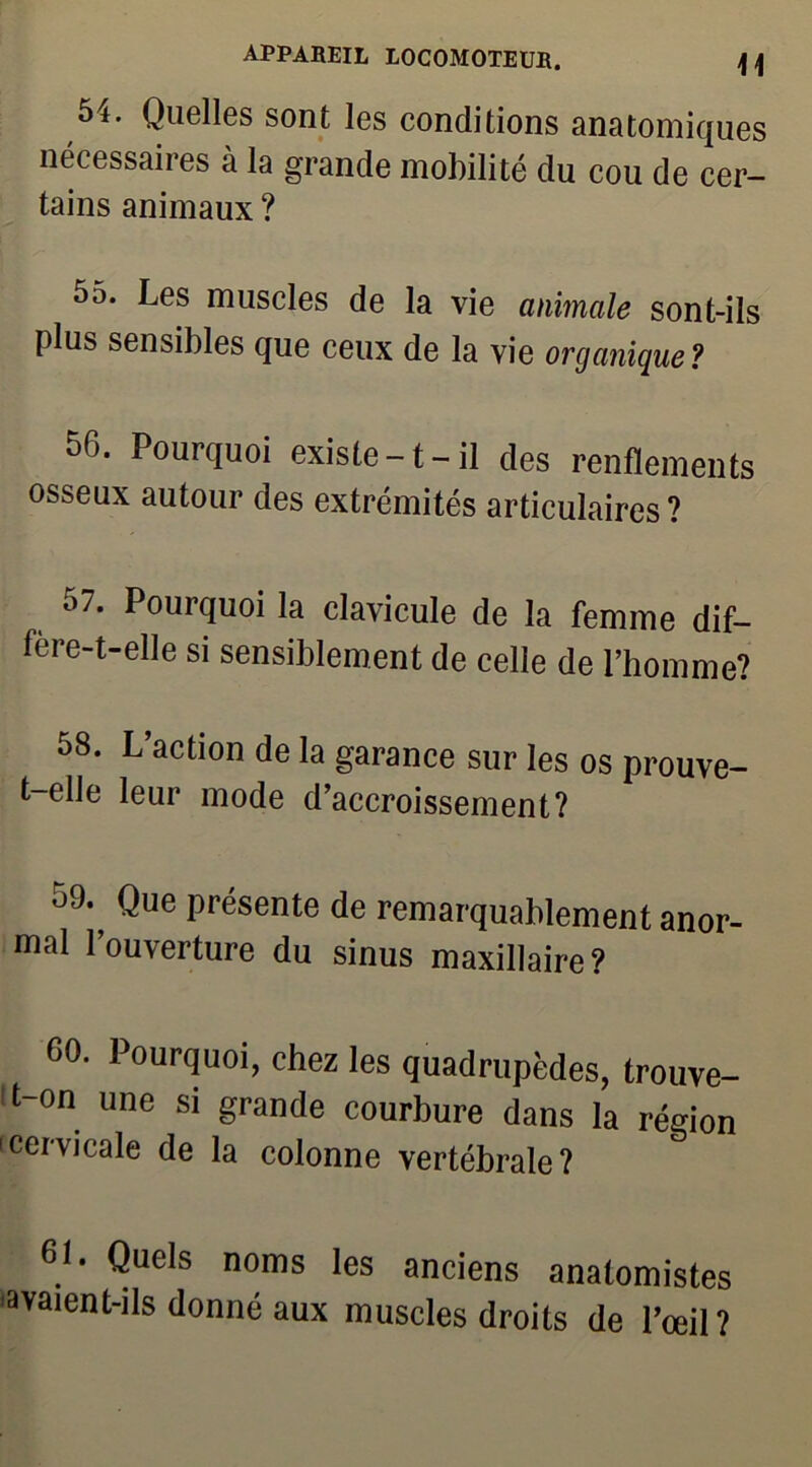 54. Quelles sont les conditions anatomiques nécessaires à la grande mobilité du cou de cer- tains animaux ? 5o. Les muscles de la vie animale sont-ils plus sensibles que ceux de la vie organique? 56. Pourquoi existe-1-il des renflements osseux autour des extrémités articulaires? 57. Pourquoi la clavicule de la femme dif— fere-t-elle si sensiblement de celle de l’homme? 58. L’action de la garance sur les os prouve- t-elle leur mode d’accroissement? 59. ^ Que présente de remarquablement anor- mal l’ouverture du sinus maxillaire? 60. Pourquoi, chez les quadrupèdes, trouve- it-on une si grande courbure dans la région 'cervicale de la colonne vertébrale? 6L Quels noms les anciens anatomistes «avaient-ils donné aux muscles droits de l’œil?