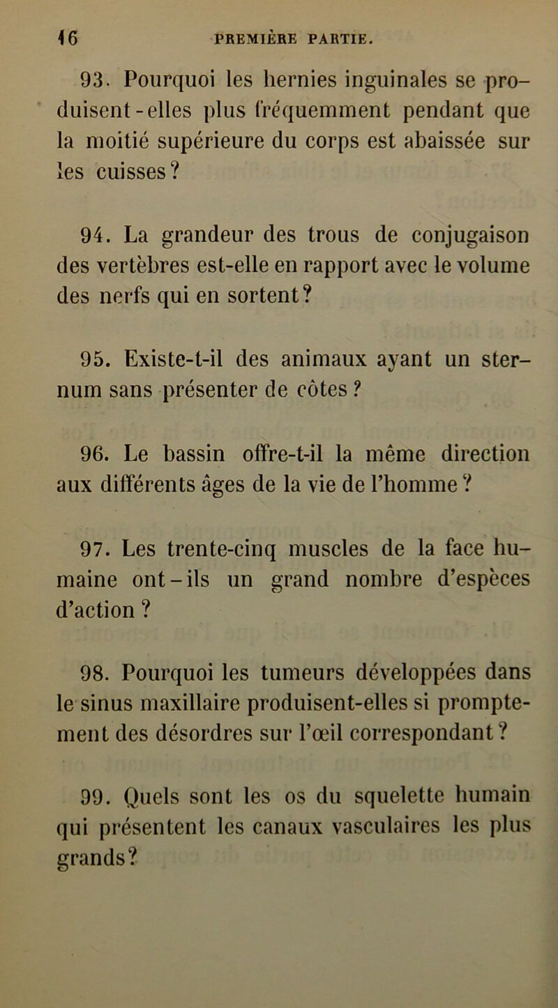 93. Pourquoi les hernies inguinales se pro- duisent-elles plus fréquemment pendant que la moitié supérieure du corps est abaissée sur les cuisses? 94. La grandeur des trous de conjugaison des vertèbres est-elle en rapport avec le volume des nerfs qui en sortent? 95. Existe-t-il des animaux ayant un ster- num sans présenter de côtes ? 96. Le bassin offre-t-il la même direction aux différents âges de la vie de l’homme ? 97. Les trente-cinq muscles de la face hu- maine ont-ils un grand nombre d’espèces d’action ? 98. Pourquoi les tumeurs développées dans le sinus maxillaire produisent-elles si prompte- ment des désordres sur l’œil correspondant ? 99. Quels sont les os du squelette humain qui présentent les canaux vasculaires les plus grands?