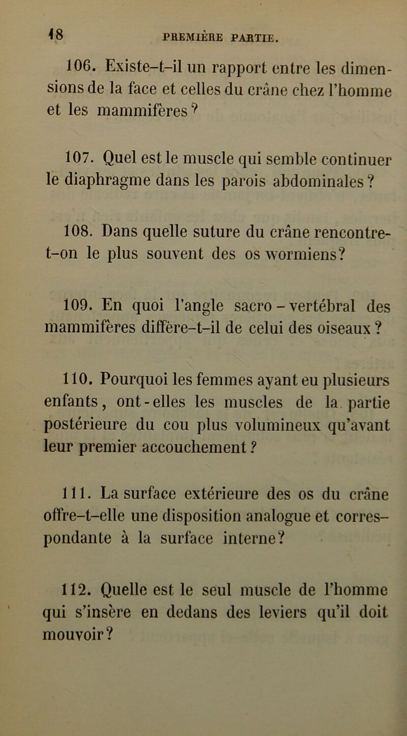 106. Existe-t-il un rapport entre les dimen- sions de la face et celles du crâne chez l’homme et les mammifères? 107. Quel est le muscle qui semble continuer le diaphragme dans les parois abdominales ? 108. Dans quelle suture du crâne rencontre- t-on le plus souvent des oswormiens? 109. En quoi l’angle sacro - vertébral des mammifères diffère-t-il de celui des oiseaux ? 110. Pourquoi les femmes ayant eu plusieurs enfants, ont-elles les muscles de la partie postérieure du cou plus volumineux qu’avant leur premier accouchement ? 111. La surface extérieure des os du crâne offre-t-elle une disposition analogue et corres- pondante à la surface interne? 112. Quelle est le seul muscle de l’homme qui s’insère en dedans des leviers qu’il doit mouvoir?