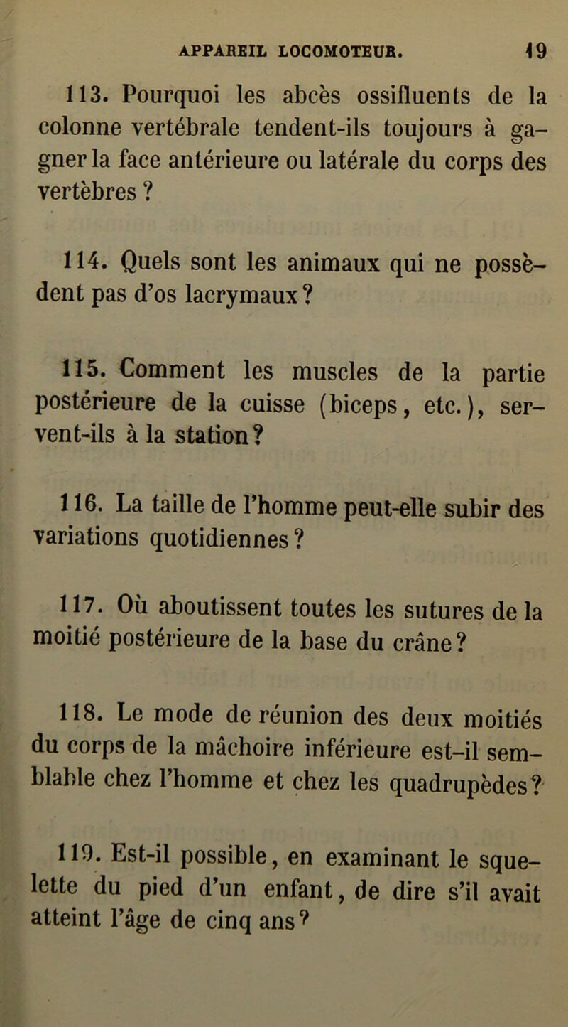 113. Pourquoi les abcès ossifluents de la colonne vertébrale tendent-ils toujours à ga- gner la face antérieure ou latérale du corps des vertèbres ? 114. Quels sont les animaux qui ne possè- dent pas d’os lacrymaux ? 115. Comment les muscles de la partie postérieure de la cuisse (biceps, etc.), ser- vent-ils à la station? 116. La taille de l’homme peut-elle subir des variations quotidiennes ? 117. Où aboutissent toutes les sutures de la moitié postérieure de la base du crâne? 118. Le mode de réunion des deux moitiés du corps de la mâchoire inférieure est-il sem- blable chez l’homme et chez les quadrupèdes? 119. Est-il possible, en examinant le sque- lette du pied d’un enfant, de dire s’il avait atteint l’âge de cinq ans?