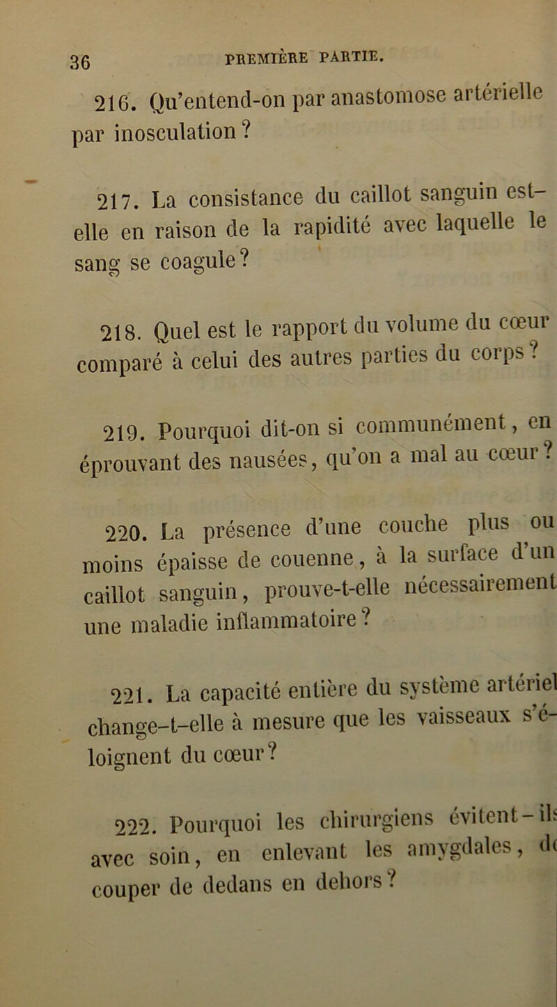 216. Qu’entend-on par anastomose artérielle par inosculation ? 217. La consistance du caillot sanguin est- elle en raison de la rapidité avec laquelle le sang se coagule? 218. Quel est le rapport du volume du cœur comparé à celui des autres parties du corps ? 219. Pourquoi dit-on si communément, en éprouvant des nausées, qu’on a mal au cœur ? 220. La présence d’une couche plus ou moins épaisse de couenne, à la surface d’un caillot sanguin, prouve-t-elle nécessairement une maladie inflammatoire ? 221. La capacité entière du système artéiiel change-t-elle à mesure que les vaisseaux s’é- loignent du cœur? 222. Pourquoi les chirurgiens évitent-ils avec soin, en enlevant les amygdales, d( couper de dedans en dehois .