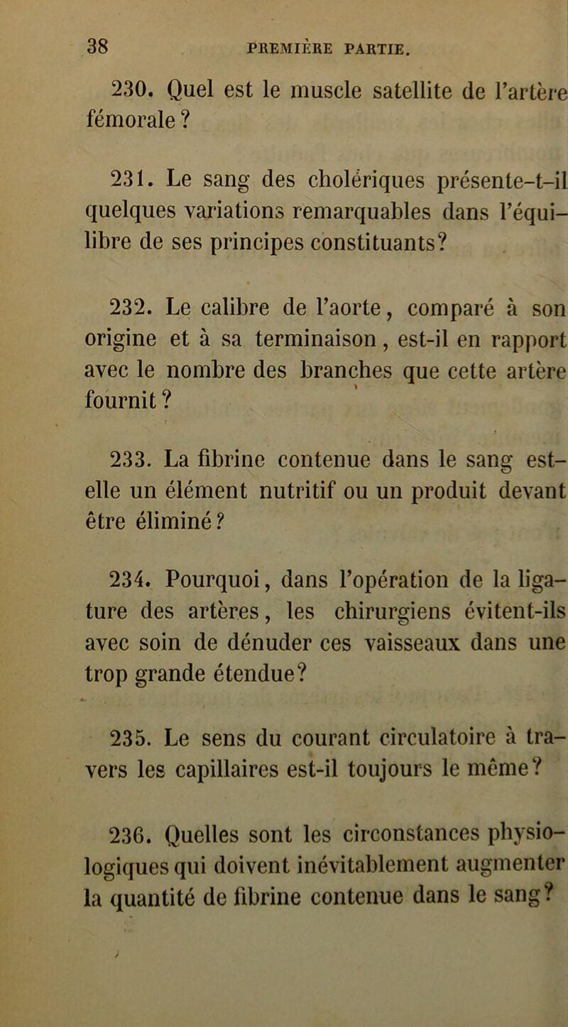 230. Quel est le muscle satellite de l’artère fémorale ? 231. Le sang des cholériques présente-t-il quelques variations remarquables dans l’équi- libre de ses principes constituants? 232. Le calibre de l’aorte, comparé à son origine et à sa terminaison, est-il en rapport avec le nombre des branches que cette artère fournit ? 233. La fibrine contenue dans le sang est- elle un élément nutritif ou un produit devant être éliminé? 234. Pourquoi, dans l’opération de la liga- ture des artères, les chirurgiens évitent-ils avec soin de dénuder ces vaisseaux dans une trop grande étendue? 235. Le sens du courant circulatoire à tra- vers les capillaires est-il toujours le même? 236. Quelles sont les circonstances physio- logiques qui doivent inévitablement augmenter la quantité de fibrine contenue dans le sang ?