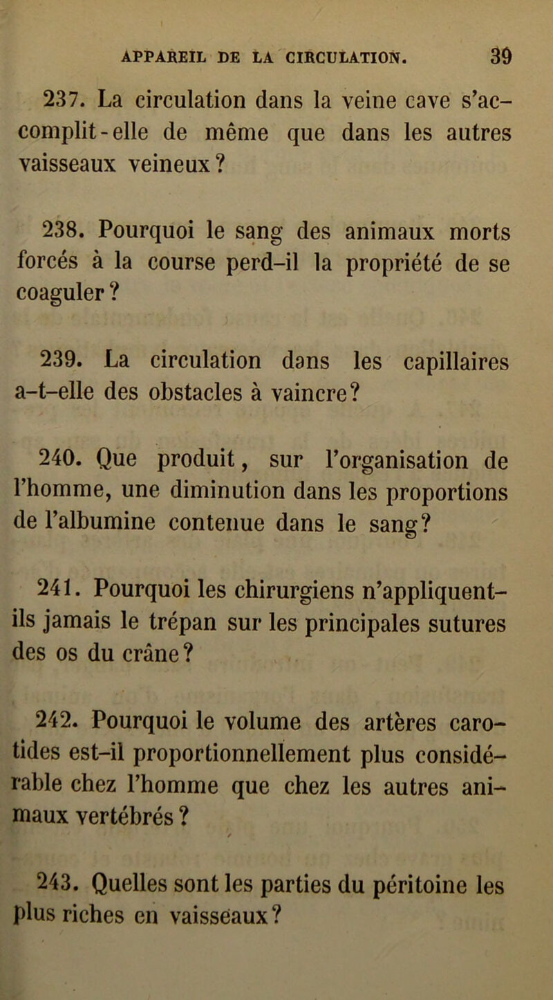 237. La circulation dans la veine cave s’ac- complit-elle de même que dans les autres vaisseaux veineux? 238. Pourquoi le sang des animaux morts forcés à la course perd-il la propriété de se coaguler ? ■ . . ' ■■ V ) 239. La circulation dans les capillaires a-t-elle des obstacles à vaincre? 240. Que produit, sur l’organisation de l’homme, une diminution dans les proportions de l’albumine contenue dans le sang? 241. Pourquoi les chirurgiens n’appliquent- ils jamais le trépan sur les principales sutures des os du crâne ? 242. Pourquoi le volume des artères caro- tides est-il proportionnellement plus considé- rable chez l’homme que chez les autres ani- maux vertébrés ? y 243. Quelles sont les parties du péritoine les plus riches en vaisseaux ?