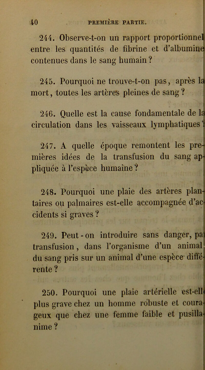 244. Observe-t-on un rapport proportionnel entre les quantités de fibrine et d’albuminej contenues dans le sang humain ? v 245. Pourquoi ne trouve-t-on pas, après ld mort, toutes les artères pleines de sang ? 246. Quelle est la cause fondamentale de la circulation dans les vaisseaux lymphatiques1) 247. A quelle époque remontent les prei mières idées de la transfusion du sang ap- pliquée à fespèce humaine ? 248. Pourquoi une plaie des artères plan* taires ou palmaires est-elle accompagnée d’acj cidents si graves ? 249. Peut-on introduire sans danger, pa transfusion, dans l’organisme d’un animal du sang pris sur un animal d’une espèce difte rente ? 250. Pourquoi une plaie artérielle est-ell plus grave chez un homme robuste et coura geux que chez une femme faible et pusilla nime ?