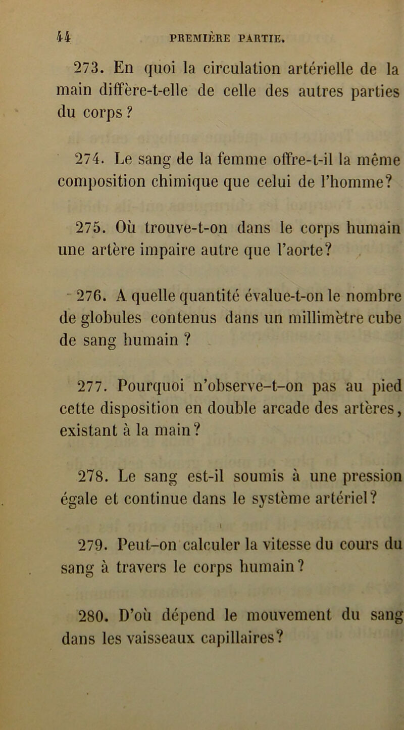 273. En quoi la circulation artérielle de la main diffère-t-elle de celle des autres parties du corps ? 274. Le sang de la femme offre-t-il la même composition chimique que celui de l’homme? 275. Où trouve-t-on dans le corps humain une artère impaire autre que l’aorte? 276. A quelle quantité évalue-t-on le nombre de globules contenus dans un millimètre cube de sang humain ? 277. Pourquoi n’observe-t-on pas au pied cette disposition en double arcade des artères, existant à la main? 278. Le sang est-il soumis à une pression égale et continue dans le système artériel? I 279. Peut-on calculer la vitesse du cours du sang à travers le corps humain? 280. D’où dépend le mouvement du sang dans les vaisseaux capillaires?