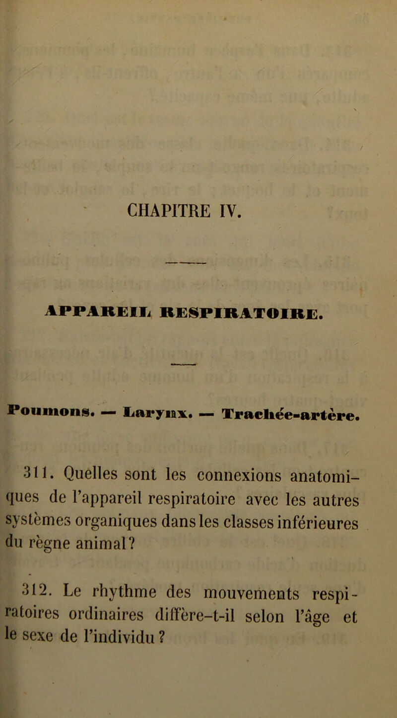 CHAPITRE IV. APPAREIIi RESPIRATOIRE. Poumons. — Larynx. — Trachée-artère. 311. Quelles sont les connexions anatomi- ques de l’appareil respiratoire avec les autres systèmes organiques dans les classes inférieures du règne animal? 312. Le rhythme des mouvements respi- ratoires ordinaires diffère-t-il selon l’âge et le sexe de l’individu ?