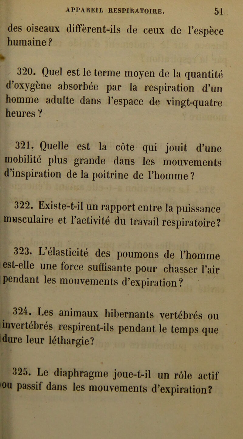 des oiseaux diffèrent-ils de ceux de l’espèce humaine ? 320. Quel est le terme moyen de la quantité d’oxygène absorbée par la respiration d’un homme adulte dans l’espace de vingt-quatre heures ? 321. Quelle est la côte qui jouit d’une mobilité plus grande dans les mouvements d’inspiration de la poitrine de l’homme ? 322. Existe-t-il un rapport entre la puissance musculaire et l’activité du travail respiratoire? 323. L’élasticité des poumons de l’homme est-elle une force suffisante pour chasser l’air pendant les mouvements d’expiration? 324. Les animaux hibernants vertébrés ou invertébrés respirent-ils pendant le temps que dure leur léthargie? 325. Le diaphragme joue-t-il un rôle actif ou passif dans les mouvements d’expiration?