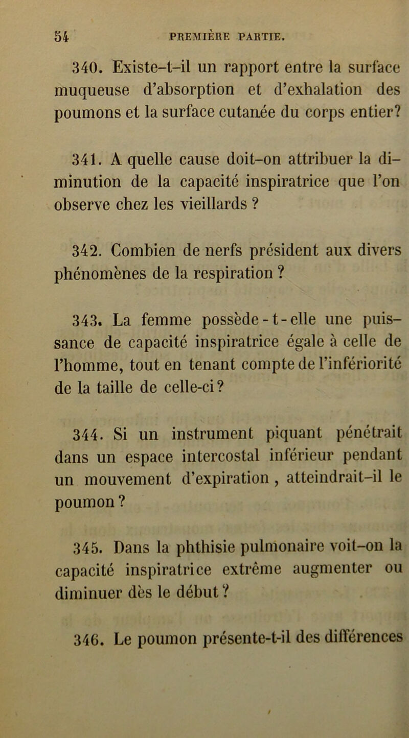 340. Existe-t-il un rapport entre la surface muqueuse d’absorption et d’exhalation des poumons et la surface cutanée du corps entier? 341. A quelle cause doit-on attribuer la di- minution de la capacité inspiratrice que l’on observe chez les vieillards ? 342. Combien de nerfs président aux divers phénomènes de la respiration ? 343. La femme possède-t-elle une puis- sance de capacité inspiratrice égale à celle de l’homme, tout en tenant compte de l’infériorité de la taille de celle-ci? 344. Si un instrument piquant pénétrait dans un espace intercostal inférieur pendant un mouvement d’expiration , atteindrait-il le poumon ? 345. Dans la phthisie pulmonaire voit-on la capacité inspiratrice extrême augmenter ou diminuer dès le début ? 346. Le poumon présente-t-il des différences