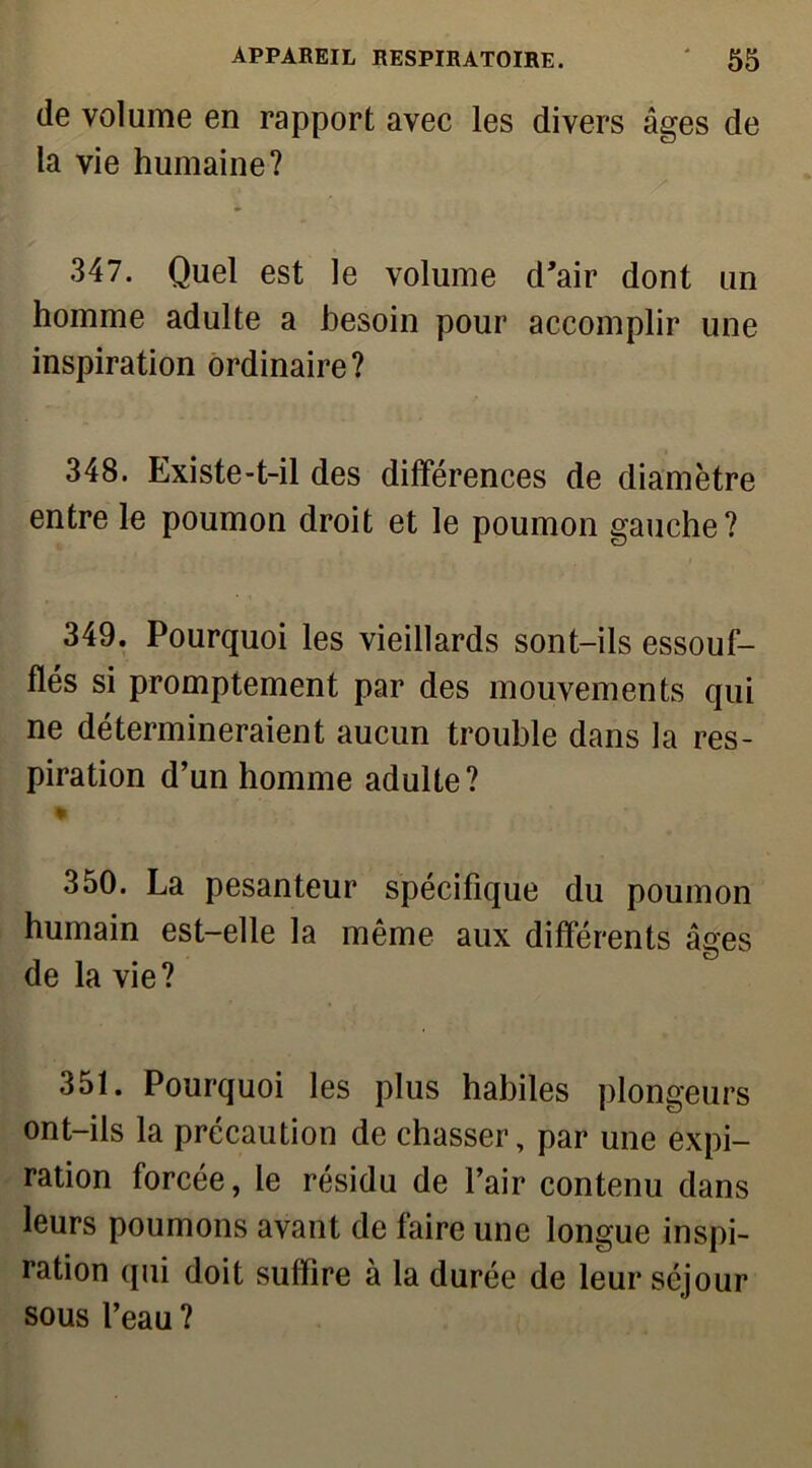 de volume en rapport avec les divers âges de la vie humaine? 347. Quel est le volume d'air dont un homme adulte a besoin pour accomplir une inspiration ordinaire? 348. Existe-t-il des différences de diamètre entre le poumon droit et le poumon gauche? 349. Pourquoi les vieillards sont-ils essouf- flés si promptement par des mouvements qui ne détermineraient aucun trouble dans la res- piration d’un homme adulte? % 350. La pesanteur spécifique du poumon humain est-elle la même aux différents âges de la vie? 351. Pourquoi les plus habiles plongeurs ont-ils la précaution de chasser, par une expi- ration forcée, le résidu de l’air contenu dans leurs poumons avant de faire une longue inspi- ration qui doit suffire à la durée de leur séjour sous l’eau ?