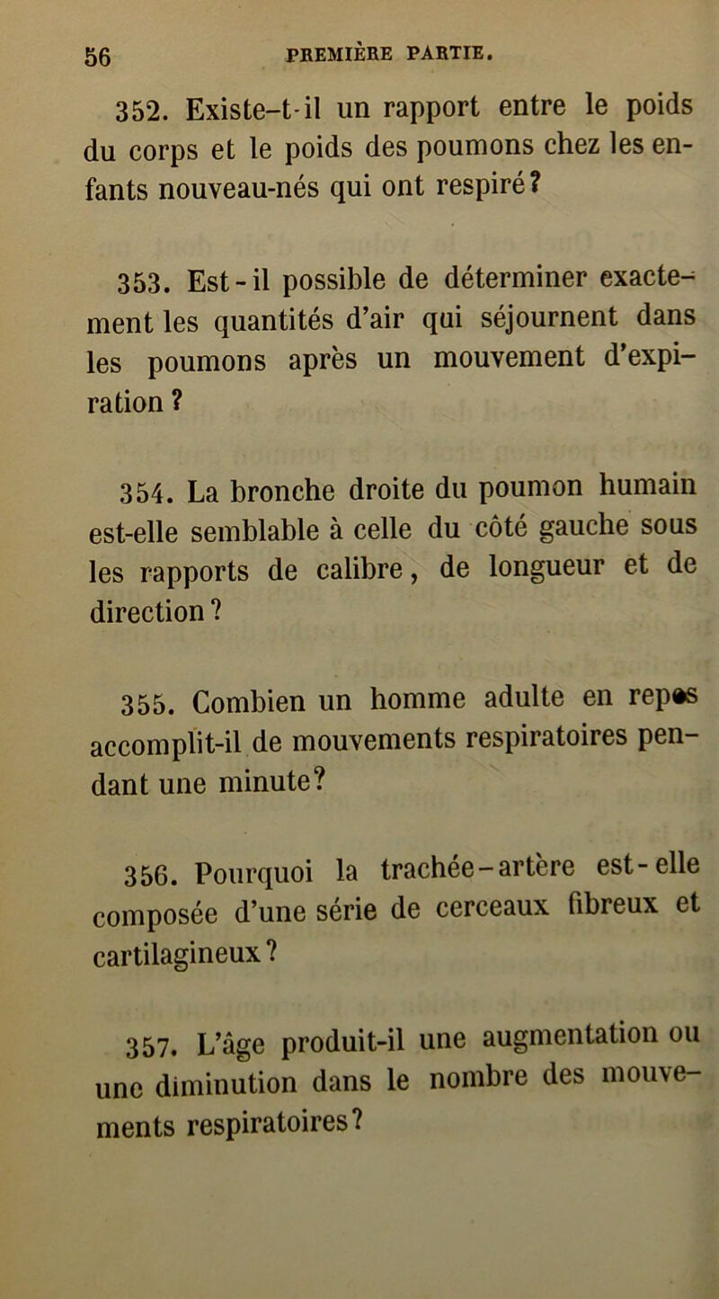 352. Existe-t-il un rapport entre le poids du corps et le poids des poumons chez les en- fants nouveau-nés qui ont respiré ? 353. Est-il possible de déterminer exacte-^ ment les quantités d’air qui séjournent dans les poumons après un mouvement d’expi- ration ? 354. La bronche droite du poumon humain est-elle semblable à celle du côté gauche sous les rapports de calibre, de longueur et de direction ? 355. Combien un homme adulte en rep*s accomplit-il de mouvements respiratoires pen- dant une minute? 356. Pourquoi la trachée-artère est-elle composée d’une série de cerceaux fibreux et cartilagineux ? 357. L’âge produit-il une augmentation ou une diminution dans le nombre des mouve- ments respiratoires?