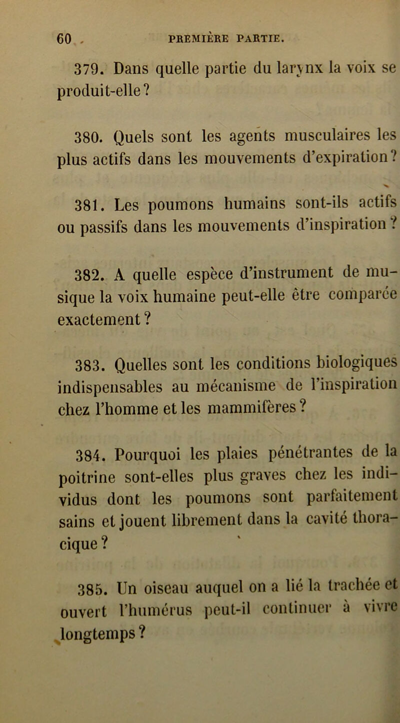 379. Dans quelle partie du larynx la voix se produit-elle? 380. Quels sont les agents musculaires les plus actifs dans les mouvements d’expiration? 381. Les poumons humains sont-ils actifs ou passifs dans les mouvements d’inspiration ? 382. A quelle espèce d’instrument de mu- sique la voix humaine peut-elle être comparée exactement ? 383. Quelles sont les conditions biologiques indispensables au mécanisme de l’inspiration chez l’homme et les mammifères ? 384. Pourquoi les plaies pénétrantes de la poitrine sont-elles plus graves chez les indi- vidus dont les poumons sont parfaitement sains et jouent librement dans la cavité thora- cique ? 385. Un oiseau auquel on a lié la trachée et ouvert l’humérus peut-il continuer à vivre longtemps ?