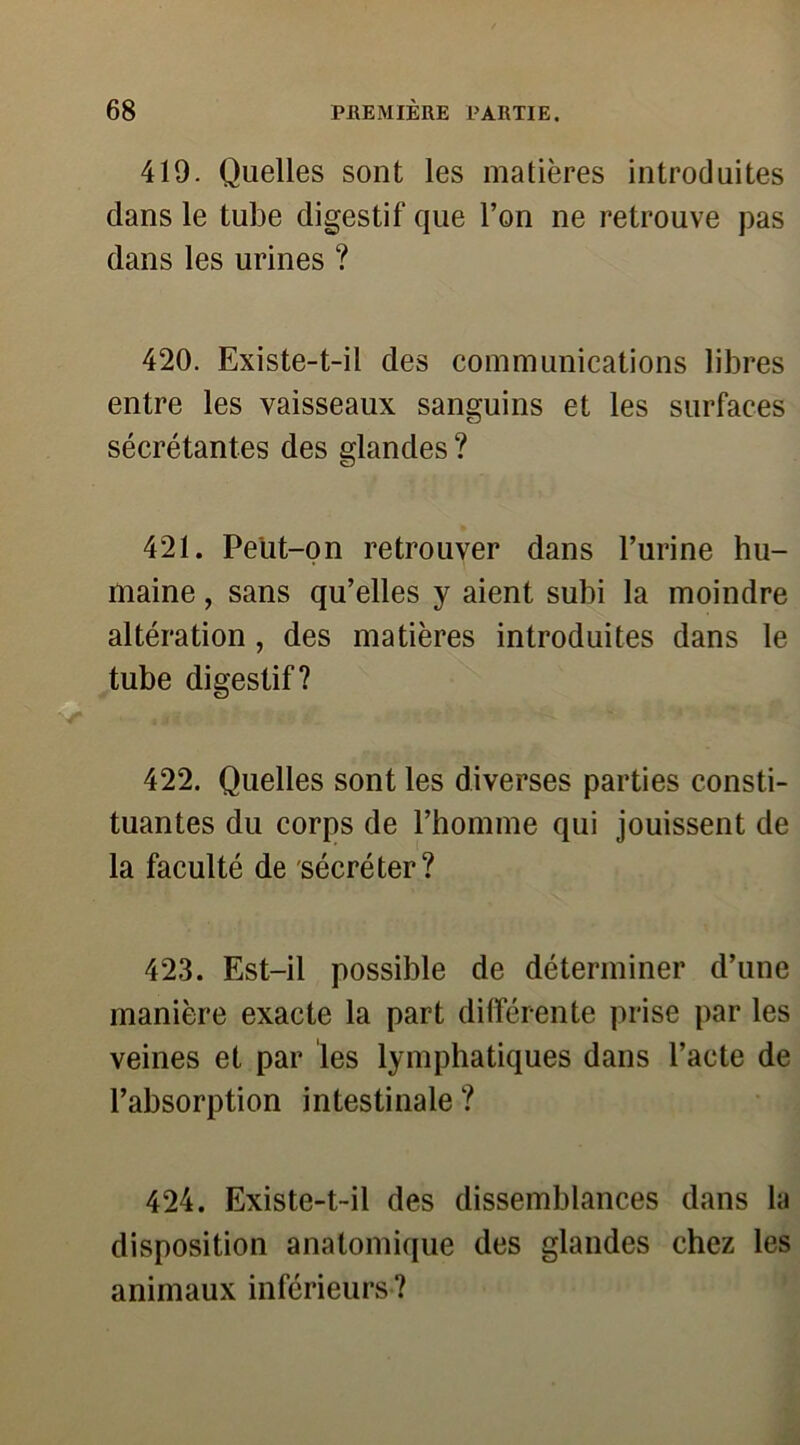 419. Quelles sont les matières introduites dans le tube digestif que l’on ne retrouve pas dans les urines ? 420. Existe-t-il des communications libres entre les vaisseaux sanguins et les surfaces sécrétantes des glandes ? 421. Peut-on retrouver dans l’urine hu- maine , sans qu’elles y aient subi la moindre altération , des matières introduites dans le tube digestif? 422. Quelles sont les diverses parties consti- tuantes du corps de l’homme qui jouissent de la faculté de sécréter? 423. Est-il possible de déterminer d’une manière exacte la part différente prise par les veines et par les lymphatiques dans l’acte de l’absorption intestinale ? 424. Existe-t-il des dissemblances dans la disposition anatomique des glandes chez les animaux inférieurs ?