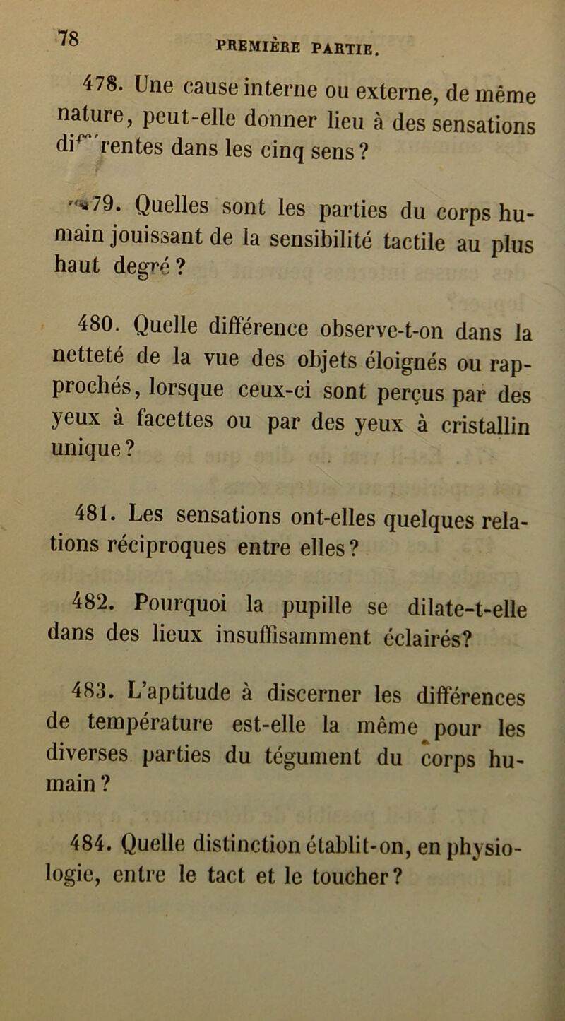 478. Une cause interne ou externe, de même nature, peut-elle donner lieu à des sensations di^ rentes dans les cinq sens? ■'*79. Quelles sont les parties du corps hu- main jouissant de la sensibilité tactile au plus haut degré? 480. Quelle différence observe-t-on dans la netteté de la vue des objets éloignés ou rap- prochés, lorsque ceux-ci sont perçus par des yeux à facettes ou par des yeux à cristallin unique? 481. Les sensations ont-elles quelques rela- tions réciproques entre elles? 482. Pourquoi la pupille se dilate-t-elle dans des lieux insuffisamment éclairés? 483. L aptitude à discerner les différences de température est-elle la même pour les diverses parties du tégument du corps hu- main ? 484. Quelle distinction établit-on, en physio- logie, entre le tact et le toucher?