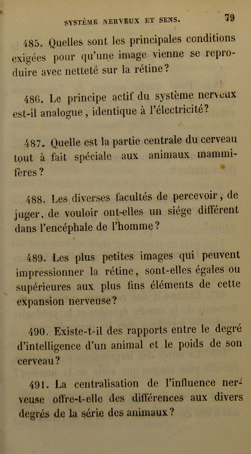 485. Quelles sont les principales conditions exigées pour qu’une image vienne se repro- duire avec netteté sur la rétine? 486. Le principe actif du système nerveux est-il analogue, identique à l’électricité? 487. Quelle est la partie centrale du cerveau tout à fait spéciale aux animaux mammi- fères ? 488. Les diverses facultés de percevoir, de juger, de vouloir ont-elles un siège différent dans l’encéphale de l’homme? 489. Les plus petites images qui peuvent impressionner la rétine, sont-elles égales ou supérieures aux plus fins éléments de cette expansion nerveuse? 490. Existe-t-il des rapports entre le degré d’intelligence d’un animal et le poids de son cerveau ? 491. La centralisation de l’influence ner- veuse offre-t-elle des différences aux divers degrés de la série des animaux?