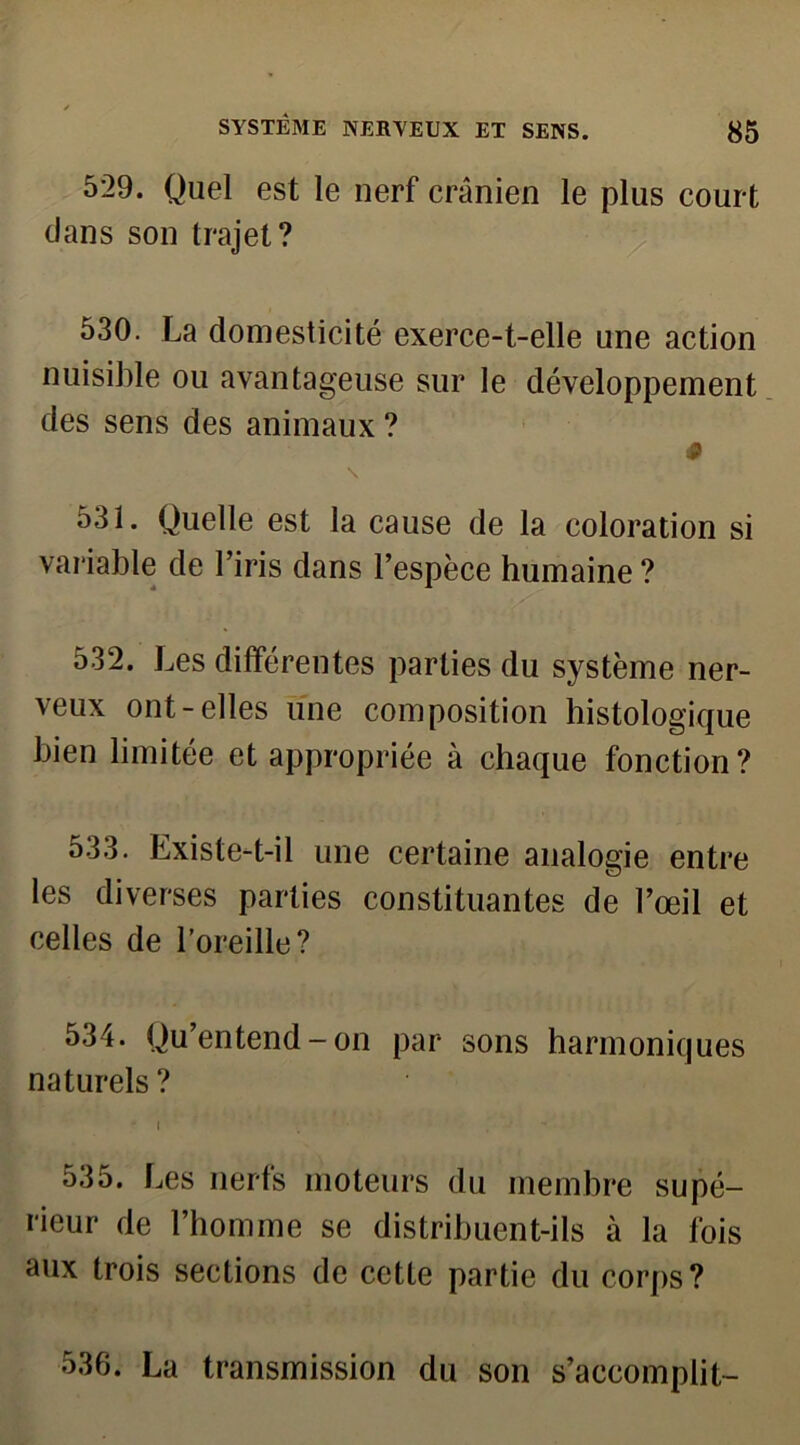 529. Quel est le nerf crânien le plus court dans son trajet? 530. La domesticité exerce-t-elle une action nuisible ou avantageuse sur le développement des sens des animaux ? p \ 531. Quelle est la cause de la coloration si variable de l’iris dans l’espèce humaine ? 532. Les différentes parties du système ner- veux ont-elles une composition histologique bien limitée et appropriée à chaque fonction? 533. Lxiste-t-il une certaine analogie entre les diverses parties constituantes de l’œil et celles de l’oreille? 534. Qu’entend-on par sons harmoniques naturels ? ' I 535. Les nerfs moteurs du membre supé- rieur de l’homme se distribuent-ils à la fois aux trois sections de cette partie du corps? 536. La transmission du son s’accomplit-